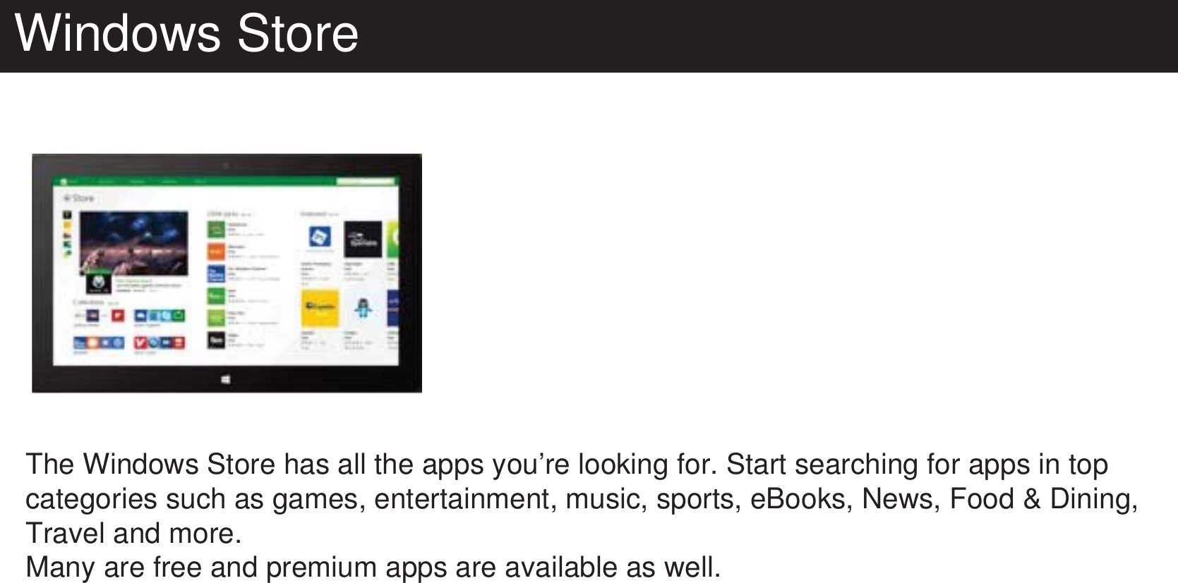 Windows StoreThe Windows Store has all the apps you’re looking for. Start searching for apps in top categories such as games, entertainment, music, sports, eBooks, News, Food &amp; Dining, Travel and more.Many are free and premium apps are available as well. 
