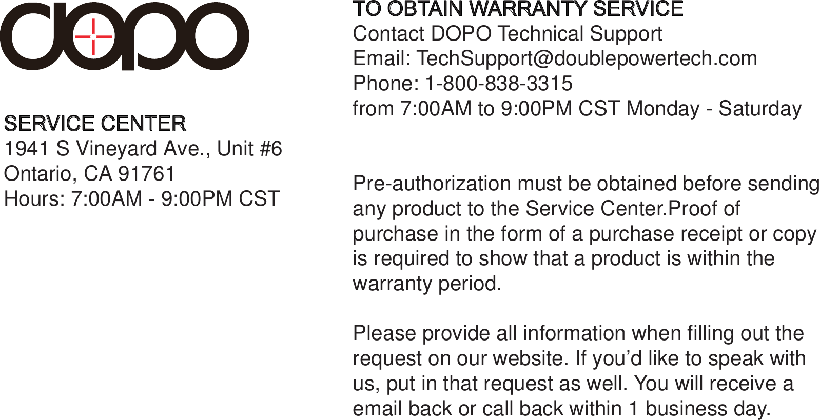  SERVICE CENTER1941 S Vineyard Ave., Unit #6 Ontario, CA 91761Hours: 7:00AM - 9:00PM CSTTO OBTAIN WARRANTY SERVICEContact DOPO Technical SupportEmail: TechSupport@doublepowertech.comPhone: 1-800-838-3315from 7:00AM to 9:00PM CST Monday - Saturday Pre-authorization must be obtained before sendingany product to the Service Center.Proof ofpurchase in the form of a purchase receipt or copyis required to show that a product is within the warranty period.Please provide all information when filling out therequest on our website. If you’d like to speak withus, put in that request as well. You will receive aemail back or call back within 1 business day.