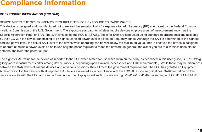 RF EXPOSURE INFORMATION (FCC SAR)DEVICE MEETS THE GOVERNMENT&apos;S REQUIREMENTS  FOR EXPOSURE TO RADIO WAVES. This device is designed and manufactured not to exceed the emission limits for exposure to radio frequency (RF) energy set by the Federal Commu-nications Commission of the U.S. Government. The exposure standard for wireless mobile devices employs a unit of measurement known as theSpecific Absorption Rate, or SAR. The SAR limit set by the FCC is 1.6W/kg. Tests for SAR are conducted using standard operating positions acceptedby the FCC with the device transmitting at its highest certified power level in all tested frequency bands. Although the SAR is determined at the highest certified power level, the actual SAR level of the device while operating can be well below the maximum value. This is because the device is designed to operate at multiple power levels so as to use only the poser required to reach the network. In general, the closer you are to a wireless base station antenna, the lower the power output.The highest SAR value for the device as reported to the FCC when tested for use when worn on the body, as described in this user guide, is 0.703 W/kg. (Body-worn measurements differ among device  models, depending upon available accessories and FCC requirements.)  While there may be differences between the SAR levels of various devices and at various positions, they all meet the government require-ment. The FCC has granted an Equipment Autho-rization for this device with all reported SAR levels evaluated as in compliance with the FCC RF exposure guidelines. SARinformation on this device is on file with the FCC and can be found under the Display Grant section of www.fcc.gov/oet/ ea/fccid/ after searching on FCC ID: 2AAP6M8018.