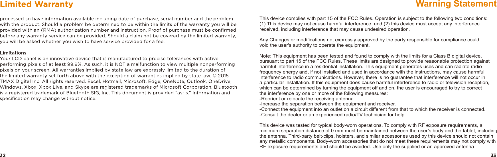 This device complies with part 15 of the FCC Rules. Operation is subject to the following two conditions: (1) This device may not cause harmful interference, and (2) this device must accept any interference received, including interference that may cause undesired operation.Any Changes or modifications not expressly approved by the party responsible for compliance could void the user&apos;s authority to operate the equipment.Note: This equipment has been tested and found to comply with the limits for a Class B digital device, pursuant to part 15 of the FCC Rules. These limits are designed to provide reasonable protection against harmful interference in a residential installation. This equipment generates uses and can radiate radio frequency energy and, if not installed and used in accordance with the instructions, may cause harmful interference to radio communications. However, there is no guarantee that interference will not occur in a particular installation. If this equipment does cause harmful interference to radio or television reception, which can be determined by turning the equipment off and on, the user is encouraged to try to correctthe interference by one or more of the following measures:-Reorient or relocate the receiving antenna.-Increase the separation between the equipment and receiver.-Connect the equipment into an outlet on a circuit different from that to which the receiver is connected.-Consult the dealer or an experienced radio/TV technician for help.This device was tested for typical body-worn operations. To comply with RF exposure requirements, a minimum separation distance of 0 mm must be maintained between the user’s body and the tablet, including the antenna. Third-party belt-clips, holsters, and similar accessories used by this device should not contain any metallic components. Body-worn accessories that do not meet these requirements may not comply with RF exposure requirements and should be avoided. Use only the supplied or an approved antennaWarning Statement