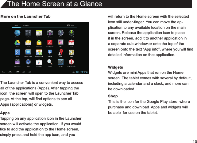 10More on the Launcher TabThe Launcher Tab is a convenient way to accessall of the applications (Apps). After tapping theicon, the screen will open to the Launcher Tabpage. At the top, will find options to see allApps (applications) or widgets.AppsTapping on any application icon in the Launcherscreen will activate the application. If you wouldlike to add the application to the Home screen,simply press and hold the app icon, and youThe Home Screen at a Glancewill return to the Home screen with the selectedicon still under-finger. You can move the ap-plication to any available location on the mainscreen. Release the application icon to placeit in the screen, add it to another application in a separate sub-window,or onto the top of thescreen onto the text “App info”, where you will finddetailed information on that application.WidgetsWidgets are mini Apps that run on the Homescreen. The tablet comes with several by default,including a calendar and a clock, and more canbe downloaded.ShopThis is the icon for the Google Play store, wherepurchase and download  Apps and widgets willbe able  for use on the tablet.