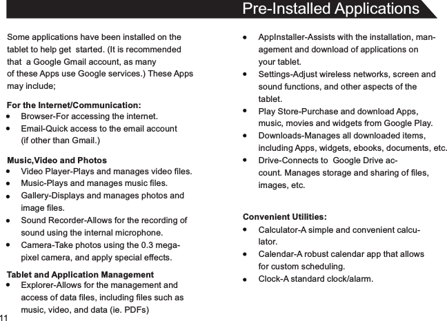 11Some applications have been installed on thetablet to help get  started. (It is recommendedthat  a Google Gmail account, as manyof these Apps use Google services.) These Appsmay include;For the Internet/Communication:Pre-Installed ApplicationsAppInstaller-Assists with the installation, man-agement and download of applications onyour tablet.Settings-Adjust wireless networks, screen andsound functions, and other aspects of thetablet.Play Store-Purchase and download Apps,music, movies and widgets from Google Play.Downloads-Manages all downloaded items,including Apps, widgets, ebooks, documents, etc.Drive-Connects to  Google Drive ac-count. Manages storage and sharing of files,images, etc.Convenient Utilities:Browser-For accessing the internet.Email-Quick access to the email account(if other than Gmail.)Music,Video and PhotosVideo Player-Plays and manages video files.Music-Plays and manages music files.Gallery-Displays and manages photos andimage files.Sound Recorder-Allows for the recording ofsound using the internal microphone.Camera-Take photos using the 0.3 mega-pixel camera, and apply special effects.Tablet and Application ManagementExplorer-Allows for the management andaccess of data files, including files such asmusic, video, and data (ie. PDFs)Calculator-A simple and convenient calcu-lator.Calendar-A robust calendar app that allowsfor custom scheduling.Clock-A standard clock/alarm.