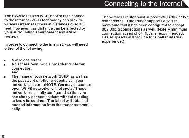 15Connecting to the InternetThe GS-918 utilizes Wi-Fi networks to connectto the internet.(Wi-Fi technology can providewireless internet access at distances over 300 feet, however, this distance can be affected byyour surrounding environment and a Wi-Fi router.)In order to connect to the internet, you will needeither of the following:A wireless router.An access point with a broadband internetconnection.andThe name of your network(SSID),as well asthe password or other credentials, if yournetwork is secure.(NOTE:You may encounteropen Wi-Fi) networks, or”hot spots.”Thesenetwork are usually configured so that you can simply connect to them without needingto know its settings. The tablet will obtain allneeded information from the router automati-cally.The wireless router must support Wi-Fi 802.11b/gconnections. If the router supports 802.11n,mare sure that it has been configured to accept802.00b/g connections as well.(Note:A minimumconnection speed of 64 Kbps is recommended.Faster speeds will provide for a better internetexperience.)