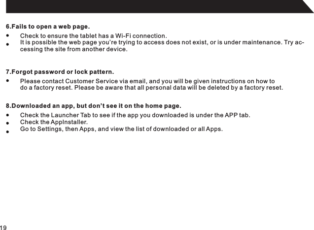 196.Fails to open a web page.Check to ensure the tablet has a Wi-Fi connection.It is possible the web page you’re trying to access does not exist, or is under maintenance. Try ac-cessing the site from another device.7.Forgot password or lock pattern.Please contact Customer Service via email, and you will be given instructions on how to do a factory reset. Please be aware that all personal data will be deleted by a factory reset.8.Downloaded an app, but don’t see it on the home page.Check the Launcher Tab to see if the app you downloaded is under the APP tab.Check the Applnstaller.Go to Settings, then Apps, and view the list of downloaded or all Apps.