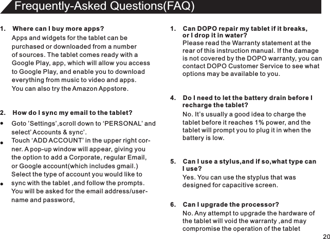 201.    Where can I buy more apps?Apps and widgets for the tablet can bepurchased or downloaded from a numberof sources. The tablet comes ready with a Google Play, app, which will allow you accessto Google Play, and enable you to downloadeverything from music to video and apps.You can also try the Amazon Appstore.Frequently-Asked Questions(FAQ)2.    How do I sync my email to the tablet?Goto ’Settings’,scroll down to ‘PERSONAL’ andselect’ Accounts &amp; sync’.Touch ‘ADD ACCOUNT’ in the upper right cor-ner. A pop-up window will appear, giving youthe option to add a Corporate, regular Email,or Google account(which includes gmail.)Select the type of account you would like tosync with the tablet ,and follow the prompts.You will be asked for the email address/user-name and password,1.    Can DOPO repair my tablet if it breaks,       or I drop it in water?Please read the Warranty statement at therear of this instruction manual. If the damageis not covered by the DOPO warranty, you cancontact DOPO Customer Service to see whatoptions may be available to you.4.    Do I need to let the battery drain before I        recharge the tablet?No. It’s usually a good idea to charge thetablet before it reaches 1% power, and thetablet will prompt you to plug it in when thebattery is low.5.    Can I use a stylus,and if so,what type can       I use?Yes. You can use the styplus that was designed for capacitive screen.6.    Can I upgrade the processor?No. Any attempt to upgrade the hardware of the tablet will void the warranty ,and maycompromise the operation of the tablet