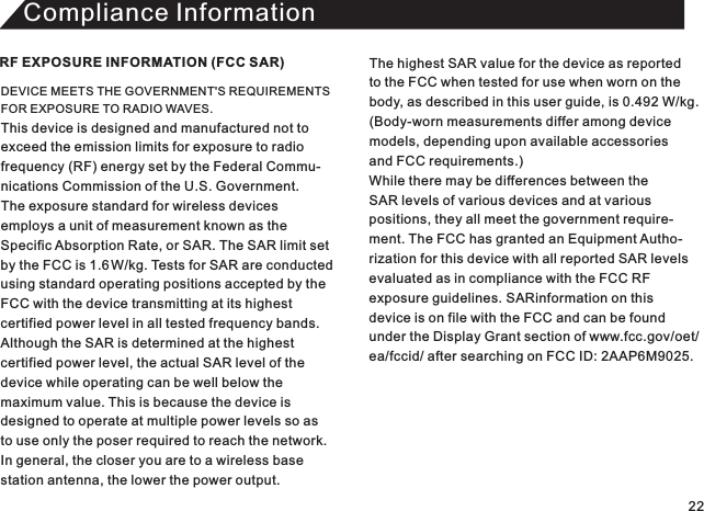 Compliance InformationDEVICE MEETS THE GOVERNMENT&apos;S REQUIREMENTS FOR EXPOSURE TO RADIO WAVES. This device is designed and manufactured not toexceed the emission limits for exposure to radio frequency (RF) energy set by the Federal Commu-nications Commission of the U.S. Government.The exposure standard for wireless devices employs a unit of measurement known as theSpecific Absorption Rate, or SAR. The SAR limit set by the FCC is 1.6 W/kg. Tests for SAR are conducted using standard operating positions accepted by theFCC with the device transmitting at its highest certified power level in all tested frequency bands. Although the SAR is determined at the highest certified power level, the actual SAR level of the device while operating can be well below the maximum value. This is because the device is designed to operate at multiple power levels so asto use only the poser required to reach the network.In general, the closer you are to a wireless base station antenna, the lower the power output.RF EXPOSURE INFORMATION (FCC SAR) The highest SAR value for the device as reported to the FCC when tested for use when worn on thebody, as described in this user guide, is 0.492 W/kg. (Body-worn measurements differ among device models, depending upon available accessories and FCC requirements.) While there may be differences between the SAR levels of various devices and at variouspositions, they all meet the government require-ment. The FCC has granted an Equipment Autho-rization for this device with all reported SAR levelsevaluated as in compliance with the FCC RFexposure guidelines. SARinformation on this device is on file with the FCC and can be foundunder the Display Grant section of www.fcc.gov/oet/ea/fccid/ after searching on FCC ID: 2AAP6M9025. 22