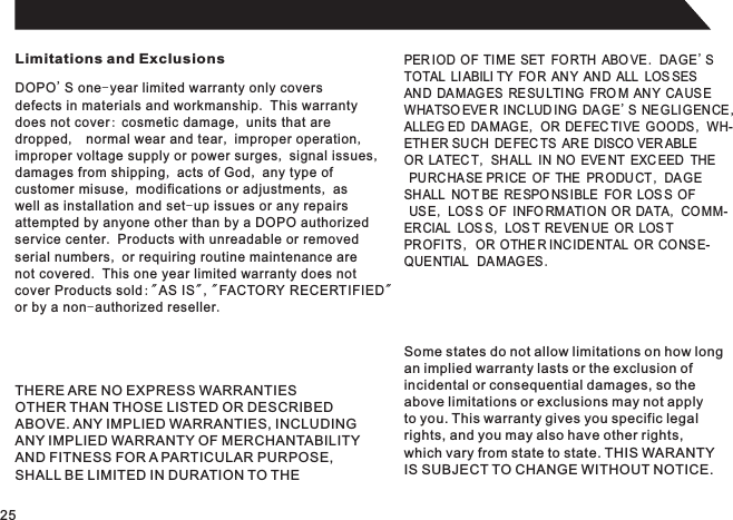 Limitations and ExclusionsDOPO&apos;S one-year limited warranty only coversdefects in materials and workmanship. This warrantydoes not cover: cosmetic damage, units that aredropped,  normal wear and tear, improper operation,improper voltage supply or power surges, signal issues,damages from shipping, acts of God, any type ofcustomer misuse, modifications or adjustments, aswell as installation and set-up issues or any repairsattempted by anyone other than by a DOPO authorizedservice center. Products with unreadable or removedserial numbers, or requiring routine maintenance arenot covered. This one year limited warranty does notcover Products sold:&quot;AS IS&quot;,&quot;FACTORY RECERTIFIED&quot;or by a non-authorized reseller.PER IOD OF TI ME SET  FO RTH ABO VE. DAGE&apos;STOTAL LIABILI TY FOR ANY AND ALL LOS SESAND DAMAGES RE SU LTING FRO M AN Y CA US EWHATSO EVE R INC LUD ING DA GE&apos;S NEGLIGENCE,ALLEG ED DAMAGE, OR DE FEC TIVE GOODS , WH-ETH ER SUCH DE FEC TS ARE DISCO VER ABLE  OR LATEC T, SH ALL  IN NO EVE NT EXC EED  THE PU RCHASE PRICE OF THE PRODU CT , DA GE SHALL NOT BE RE SPO NSIBLE FOR LOS S OF US E, LOS S OF  INFO RM ATION OR DATA, CO MM-ERCIAL  LOS S, LOS T RE VEN UE OR LOS T PROFITS ,  OR OTHE R INC IDE NTAL OR CO NS E-QUENTIAL   DAMAGES .THERE ARE NO EXPRESS WARRANTIESOTHER THAN THOSE LISTED OR DESCRIBEDABOVE. ANY IMPLIED WARRANTIES, INCLUDINGANY IMPLIED WARRANTY OF MERCHANTABILITYAND FITNESS FOR A PARTICULAR PURPOSE,SHALL BE LIMITED IN DURATION TO THESome states do not allow limitations on how longan implied warranty lasts or the exclusion ofincidental or consequential damages, so theabove limitations or exclusions may not applyto you. This warranty gives you specific legalrights, and you may also have other rights,which vary from state to state. THIS WARANTYIS SUBJECT TO CHANGE WITHOUT NOTICE.25