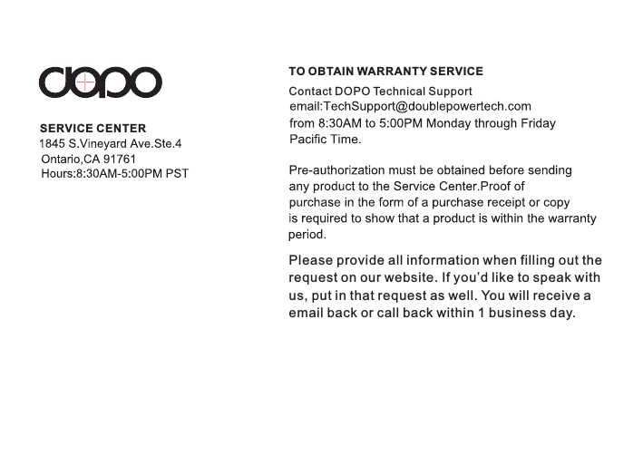 TO OBTAIN WARRANTY SERVICESERVICE CENTERContact DOPO Technical SupportPlease provide all information when filling out the request on our website. If you’d like to speak withus, put in that request as well. You will receive a email back or call back within 1 business day. 