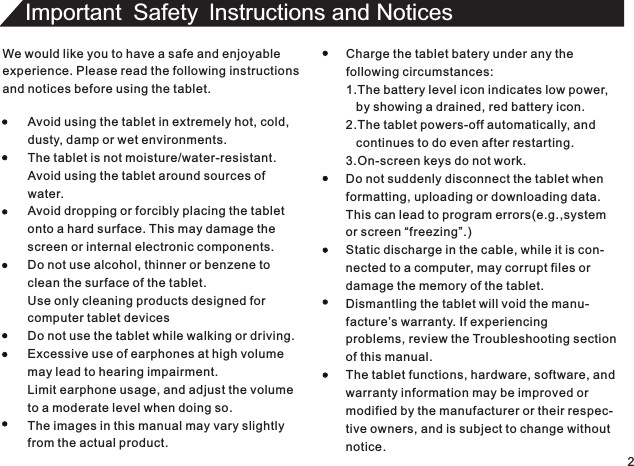 We would like you to have a safe and enjoyableexperience. Please read the following instructionsand notices before using the tablet.Avoid using the tablet in extremely hot, cold,dusty, damp or wet environments.The tablet is not moisture/water-resistant.Avoid using the tablet around sources ofwater.Avoid dropping or forcibly placing the tabletonto a hard surface. This may damage thescreen or internal electronic components.Do not use alcohol, thinner or benzene toclean the surface of the tablet.Use only cleaning products designed forcomputer tablet devicesDo not use the tablet while walking or driving.Excessive use of earphones at high volumemay lead to hearing impairment.Limit earphone usage, and adjust the volumeto a moderate level when doing so.The images in this manual may vary slightlyfrom the actual product.Charge the tablet batery under any thefollowing circumstances:1.The battery level icon indicates low power,   by showing a drained, red battery icon.2.The tablet powers-off automatically, and   continues to do even after restarting.3.On-screen keys do not work.Do not suddenly disconnect the tablet whenformatting, uploading or downloading data.This can lead to program errors(e.g.,systemor screen “freezing”.)Static discharge in the cable, while it is con-nected to a computer, may corrupt files ordamage the memory of the tablet.Dismantling the tablet will void the manu-facture’s warranty. If experiencingproblems, review the Troubleshooting sectionof this manual.The tablet functions, hardware, software, andwarranty information may be improved ormodified by the manufacturer or their respec-tive owners, and is subject to change withoutnotice.2Important Safety lnstructions and Notices 