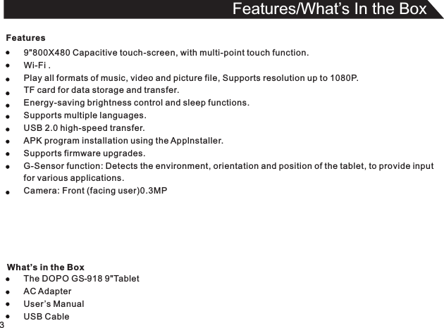 Features9&quot;800X480 Capacitive touch-screen, with multi-point touch function.Wi-Fi .Play all formats of music, video and picture file, Supports resolution up to 1080P.TF card for data storage and transfer.Energy-saving brightness control and sleep functions.Supports multiple languages.USB 2.0 high-speed transfer.APK program installation using the Applnstaller.Supports firmware upgrades.G-Sensor function: Detects the environment, orientation and position of the tablet, to provide inputfor various applications.Camera: Front (facing user)0.3MPThe DOPO GS-918 9&quot;TabletAC AdapterUser ’s ManualUSB Cable3Features/What’s In the Box What’s in the Box
