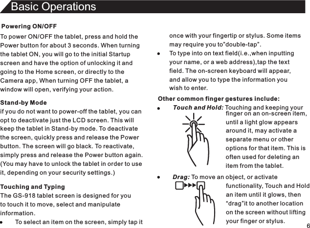 Powering ON/OFFTo power ON/OFF the tablet, press and hold thePower button for about 3 seconds. When turningthe tablet ON, you will go to the initial Startupscreen and have the option of unlocking it andgoing to the Home screen, or directly to theCamera app, When turning OFF the tablet, awindow will open, verifying your action.6Basic OperationsTouching and TypingThe GS-918 tablet screen is designed for youto touch it to move, select and manipulateinformation.         To select an item on the screen, simply tap itStand-by Modeif you do not want to power-off the tablet, you canopt to deactivate just the LCD screen. This willkeep the tablet in Stand-by mode. To deactivatethe screen, quickly press and release the Powerbutton. The screen will go black. To reactivate,simply press and release the Power button again.(You may have to unlock the tablet in order to useit, depending on your security settings.)once with your fingertip or stylus. Some itemsmay require you to”double-tap”.To type into on text field(i.e.,when inputtingyour name, or a web address),tap the textfield. The on-screen keyboard will appear,and allow you to type the information youwish to enter.Other common finger gestures include:         Touch and Hold: Touching and keeping your                                                                                        finger on an on-screen item,until a light glow appearsaround it, may activate aseparate menu or otheroptions for that item. This isoften used for deleting anitem from the tablet.Drag: To move an object, or activate                                functionality, Touch and Hold                                an item until it glows, then                                “drag”it to another location                                on the screen without lifting                                your finger or stylus.
