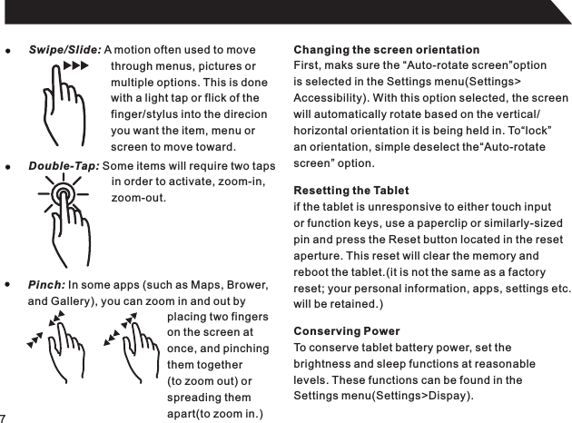 7Swipe/Slide: A motion often used to movethrough menus, pictures ormultiple options. This is donewith a light tap or flick of thefinger/stylus into the direcionyou want the item, menu orscreen to move toward.Double-Tap: Some items will require two tapsin order to activate, zoom-in,zoom-out.Pinch: In some apps (such as Maps, Brower,and Gallery), you can zoom in and out byplacing two fingerson the screen atonce, and pinchingthem together(to zoom out) orspreading themapart(to zoom in.)Changing the screen orientationFirst, maks sure the “Auto-rotate screen”optionis selected in the Settings menu(Settings&gt;Accessibility). With this option selected, the screenwill automatically rotate based on the vertical/horizontal orientation it is being held in. To“lock”an orientation, simple deselect the“Auto-rotatescreen” option.Resetting the Tabletif the tablet is unresponsive to either touch inputor function keys, use a paperclip or similarly-sizedpin and press the Reset button located in the resetaperture. This reset will clear the memory andreboot the tablet.(it is not the same as a factoryreset; your personal information, apps, settings etc.will be retained.)Conserving PowerTo conserve tablet battery power, set thebrightness and sleep functions at reasonablelevels. These functions can be found in the Settings menu(Settings&gt;Dispay).