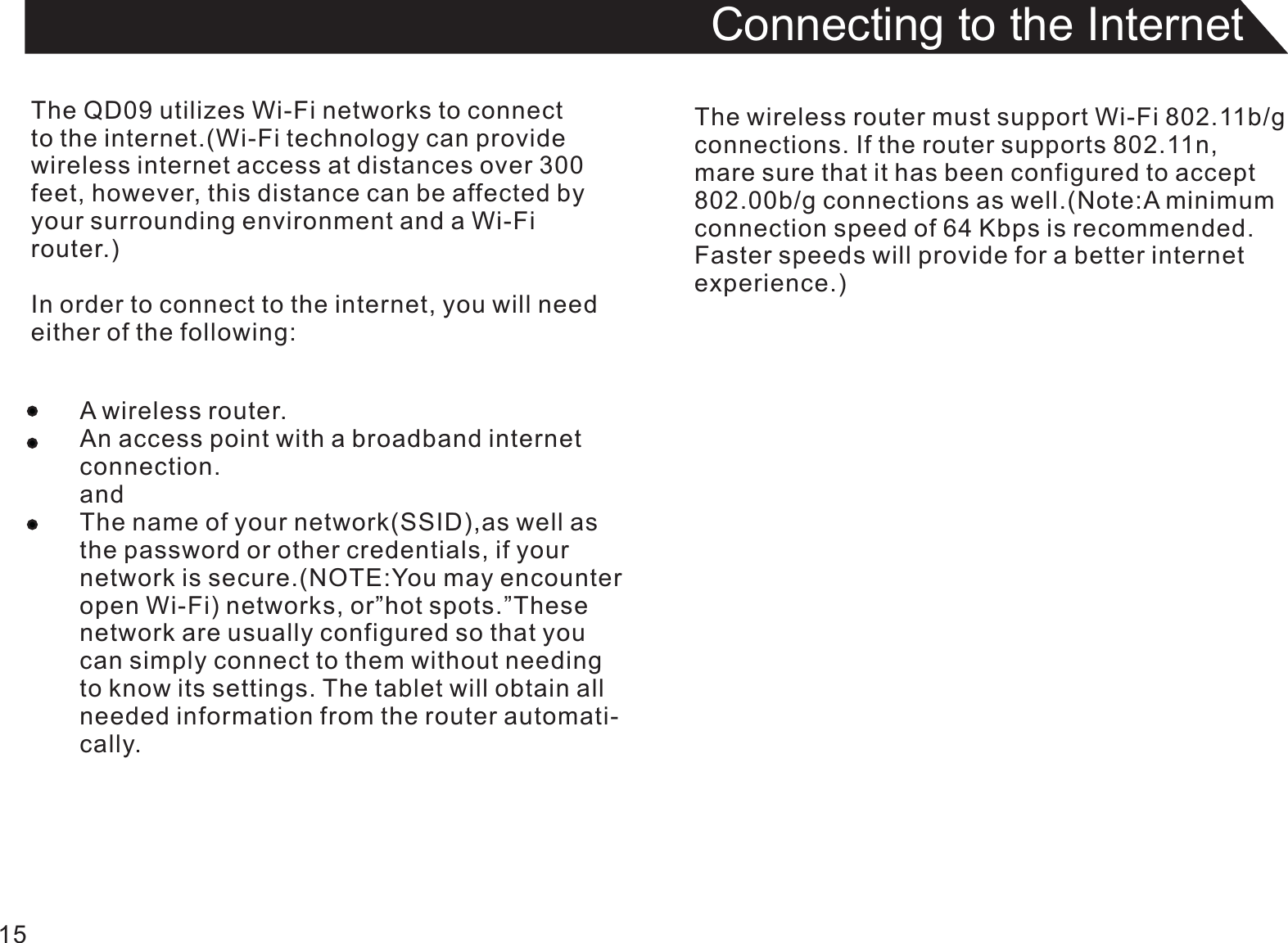 15Connecting to the InternetThe QD09 utilizes Wi-Fi networks to connectto the internet.(Wi-Fi technology can providewireless internet access at distances over 300 feet, however, this distance can be affected byyour surrounding environment and a Wi-Fi router.)In order to connect to the internet, you will needeither of the following:A wireless router.An access point with a broadband internetconnection.andThe name of your network(SSID),as well asthe password or other credentials, if yournetwork is secure.(NOTE:You may encounteropen Wi-Fi) networks, or”hot spots.”Thesenetwork are usually configured so that you can simply connect to them without needingto know its settings. The tablet will obtain allneeded information from the router automati-cally.The wireless router must support Wi-Fi 802.11b/gconnections. If the router supports 802.11n,mare sure that it has been configured to accept802.00b/g connections as well.(Note:A minimumconnection speed of 64 Kbps is recommended.Faster speeds will provide for a better internetexperience.)