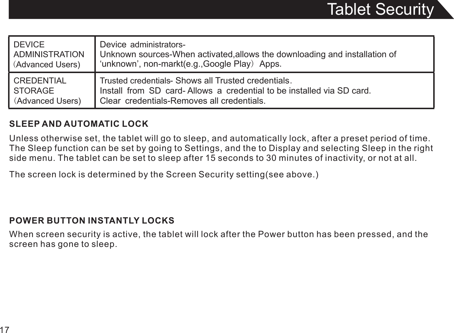 Tablet Security17SLEEP AND AUTOMATIC LOCKUnless otherwise set, the tablet will go to sleep, and automatically lock, after a preset period of time.The Sleep function can be set by going to Settings, and the to Display and selecting Sleep in the rightside menu. The tablet can be set to sleep after 15 seconds to 30 minutes of inactivity, or not at all.The screen lock is determined by the Screen Security setting(see above.)POWER BUTTON INSTANTLY LOCKSWhen screen security is active, the tablet will lock after the Power button has been pressed, and thescreen has gone to sleep.DEVICE ADMINISTRATION (Advanced Users)Device administrators-Unknown sources-When activated,allows the downloading and installation of ‘unknown’, non-markt(e.g.,Google Play) Apps.CREDENTIAL STORAGE (Advanced Users)Trusted credentials- Shows all Trusted credentials.Install from SD card- Allows a credential to be installed via SD card.Clear credentials-Removes all credentials.