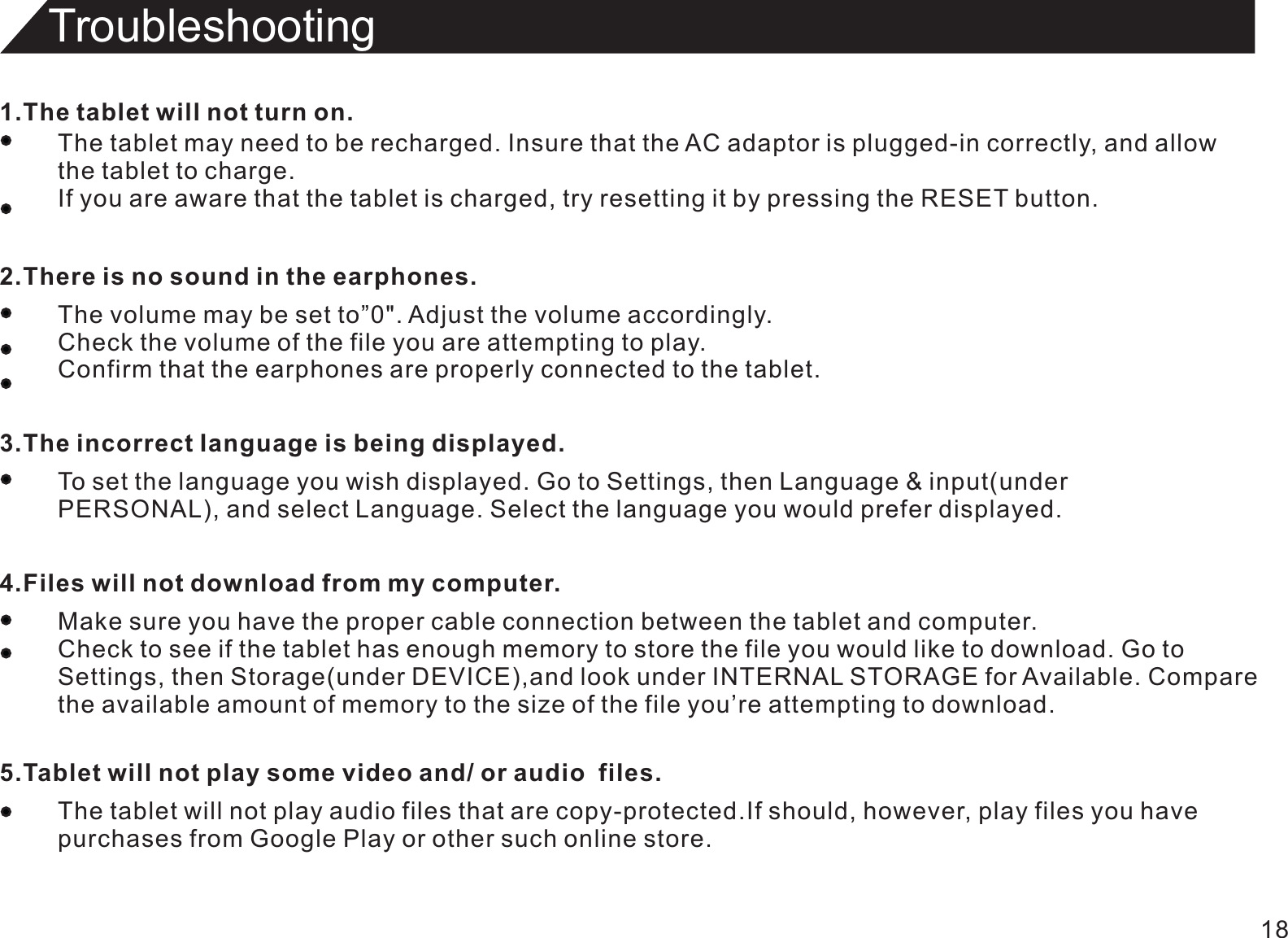 Troubleshooting181.The tablet will not turn on.The tablet may need to be recharged. Insure that the AC adaptor is plugged-in correctly, and allowthe tablet to charge.If you are aware that the tablet is charged, try resetting it by pressing the RESET button.2.There is no sound in the earphones.The volume may be set to”0&quot;. Adjust the volume accordingly.Check the volume of the file you are attempting to play.Confirm that the earphones are properly connected to the tablet.3.The incorrect Ianguage is being displayed.To set the language you wish displayed. Go to Settings, then Language &amp; input(underPERSONAL), and select Language. Select the language you would prefer displayed.4.Files will not download from my computer.Make sure you have the proper cable connection between the tablet and computer.Check to see if the tablet has enough memory to store the file you would like to download. Go toSettings, then Storage(under DEVICE),and look under INTERNAL STORAGE for Available. Comparethe available amount of memory to the size of the file you’re attempting to download.5.Tablet will not play some video and/ or audio  files.The tablet will not play audio files that are copy-protected.If should, however, play files you havepurchases from Google Play or other such online store.