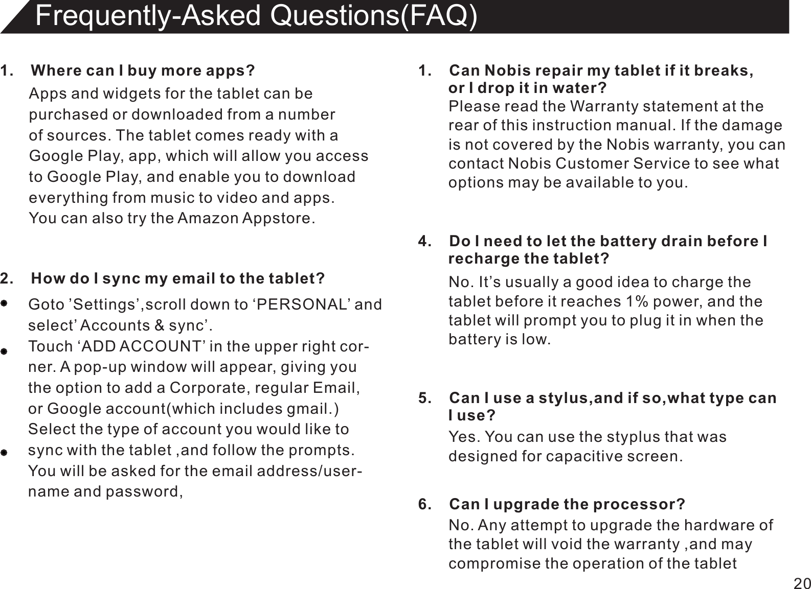 201.    Where can I buy more apps?Apps and widgets for the tablet can bepurchased or downloaded from a numberof sources. The tablet comes ready with a Google Play, app, which will allow you accessto Google Play, and enable you to downloadeverything from music to video and apps.You can also try the Amazon Appstore.Frequently-Asked Questions(FAQ)2.    How do I sync my email to the tablet?Goto ’Settings’,scroll down to ‘PERSONAL’ andselect’ Accounts &amp; sync’.Touch ‘ADD ACCOUNT’ in the upper right cor-ner. A pop-up window will appear, giving youthe option to add a Corporate, regular Email,or Google account(which includes gmail.)Select the type of account you would like tosync with the tablet ,and follow the prompts.You will be asked for the email address/user-name and password,1.    Can Nobis repair my tablet if it breaks,       or I drop it in water?Please read the Warranty statement at therear of this instruction manual. If the damageis not covered by the Nobis warranty, you cancontact Nobis Customer Service to see whatoptions may be available to you.4.    Do I need to let the battery drain before I        recharge the tablet?No. It’s usually a good idea to charge thetablet before it reaches 1% power, and thetablet will prompt you to plug it in when thebattery is low.5.    Can I use a stylus,and if so,what type can       I use?Yes. You can use the styplus that was designed for capacitive screen.6.    Can I upgrade the processor?No. Any attempt to upgrade the hardware of the tablet will void the warranty ,and maycompromise the operation of the tablet