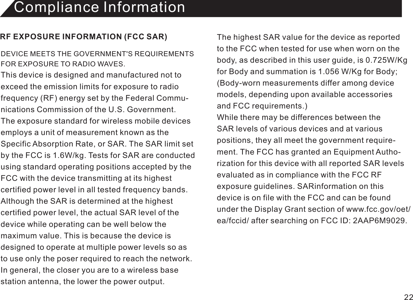 Compliance InformationDEVICE MEETS THE GOVERNMENT&apos;S REQUIREMENTS FOR EXPOSURE TO RADIO WAVES. This device is designed and manufactured not toexceed the emission limits for exposure to radio frequency (RF) energy set by the Federal Commu-nications Commission of the U.S. Government.The exposure standard for wireless mobile devices employs a unit of measurement known as theSpecific Absorption Rate, or SAR. The SAR limit set by the FCC is 1.6W/kg. Tests for SAR are conducted using standard operating positions accepted by theFCC with the device transmitting at its highest certified power level in all tested frequency bands. Although the SAR is determined at the highest certified power level, the actual SAR level of the device while operating can be well below the maximum value. This is because the device is designed to operate at multiple power levels so asto use only the poser required to reach the network.In general, the closer you are to a wireless base station antenna, the lower the power output.RF EXPOSURE INFORMATION (FCC SAR) The highest SAR value for the device as reported to the FCC when tested for use when worn on thebody, as described in this user guide, is 0.725W/Kgfor Body and summation is 1.056 W/Kg for Body;(Body-worn measurements differ among device models, depending upon available accessories and FCC requirements.) While there may be differences between the SAR levels of various devices and at variouspositions, they all meet the government require-ment. The FCC has granted an Equipment Autho-rization for this device with all reported SAR levelsevaluated as in compliance with the FCC RFexposure guidelines. SARinformation on this device is on file with the FCC and can be foundunder the Display Grant section of www.fcc.gov/oet/ea/fccid/ after searching on FCC ID: 2AAP6M9029. 22