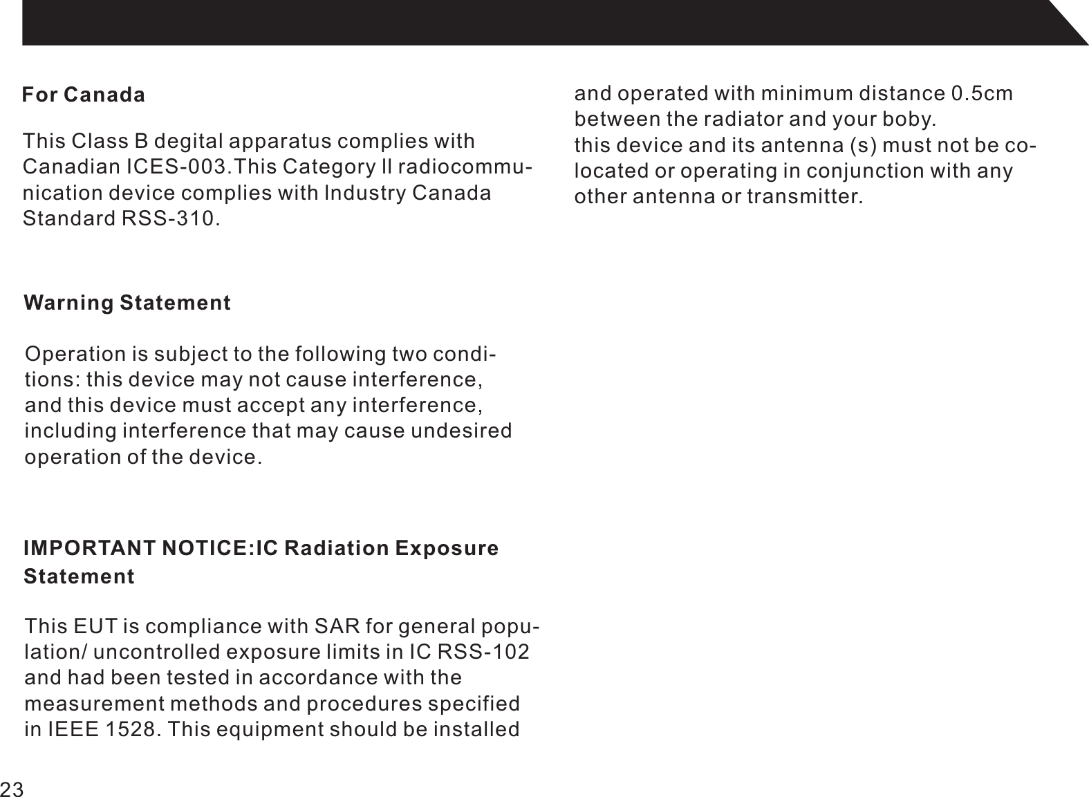 For CanadaThis Class B degital apparatus complies withCanadian ICES-003.This Category ll radiocommu-nication device complies with lndustry CanadaStandard RSS-310.Warning StatementOperation is subject to the following two condi-tions: this device may not cause interference,and this device must accept any interference,including interference that may cause undesired operation of the device.IMPORTANT NOTICE:IC Radiation ExposureStatementThis EUT is compliance with SAR for general popu-lation/ uncontrolled exposure limits in IC RSS-102and had been tested in accordance with the measurement methods and procedures specifiedin IEEE 1528. This equipment should be installedand operated with minimum distance 0.5cmbetween the radiator and your boby.this device and its antenna (s) must not be co-located or operating in conjunction with anyother antenna or transmitter.23