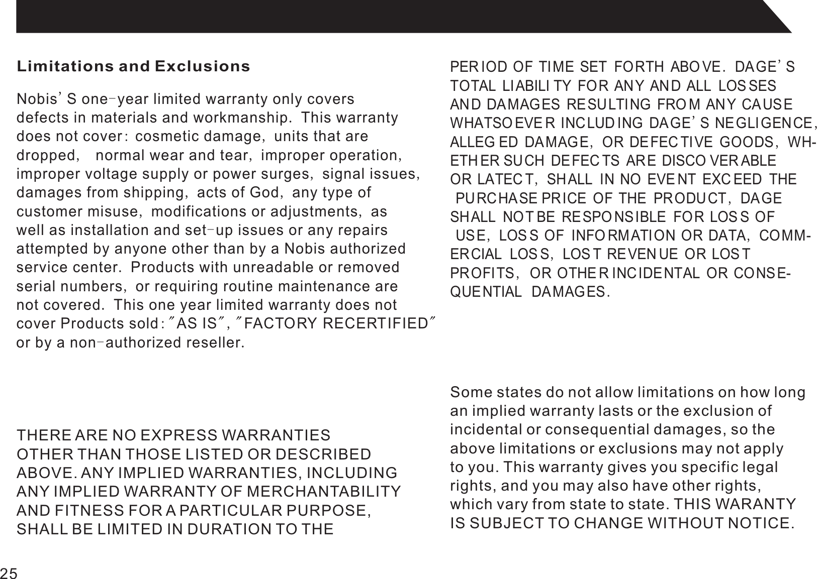 Limitations and ExclusionsNobis&apos;S one-year limited warranty only coversdefects in materials and workmanship. This warrantydoes not cover: cosmetic damage, units that aredropped,  normal wear and tear, improper operation,improper voltage supply or power surges, signal issues,damages from shipping, acts of God, any type ofcustomer misuse, modifications or adjustments, aswell as installation and set-up issues or any repairsattempted by anyone other than by a Nobis authorizedservice center. Products with unreadable or removedserial numbers, or requiring routine maintenance arenot covered. This one year limited warranty does notcover Products sold:&quot;AS IS&quot;,&quot;FACTORY RECERTIFIED&quot;or by a non-authorized reseller.PER IOD OF TI ME SET  FORTH ABO VE. DA GE&apos;STOTAL LIABILI TY FOR AN Y AND ALL LOS SESAND DA MAGES RESU LTI NG FRO M ANY CAUS EWHATSO EVE R INCLUDING DAGE&apos;S NEGLIGENCE,ALLEG ED DA MAG E, OR DEFEC TI VE GOODS, WH-ETH ER SUCH DE FEC TS ARE DISCO VER ABLE  OR LATEC T, SH ALL IN NO EVE NT EXC EED  THE PURC HASE PRICE OF THE PRODUCT , DAGE SHALL  NOT BE RE SPO NSIBLE FO R LOS S OF USE, LOS S OF  INFO RM ATI ON OR DATA, COMM-ERCIAL  LOS S, LOS T RE VEN UE OR LOS T PROFITS ,  OR OTHE R INCIDENTAL OR CO NSE-QUENTIAL   DAMAGES.THERE ARE NO EXPRESS WARRANTIESOTHER THAN THOSE LISTED OR DESCRIBEDABOVE. ANY IMPLIED WARRANTIES, INCLUDINGANY IMPLIED WARRANTY OF MERCHANTABILITYAND FITNESS FOR A PARTICULAR PURPOSE,SHALL BE LIMITED IN DURATION TO THESome states do not allow limitations on how longan implied warranty lasts or the exclusion ofincidental or consequential damages, so theabove limitations or exclusions may not applyto you. This warranty gives you specific legalrights, and you may also have other rights,which vary from state to state. THIS WARANTYIS SUBJECT TO CHANGE WITHOUT NOTICE.25