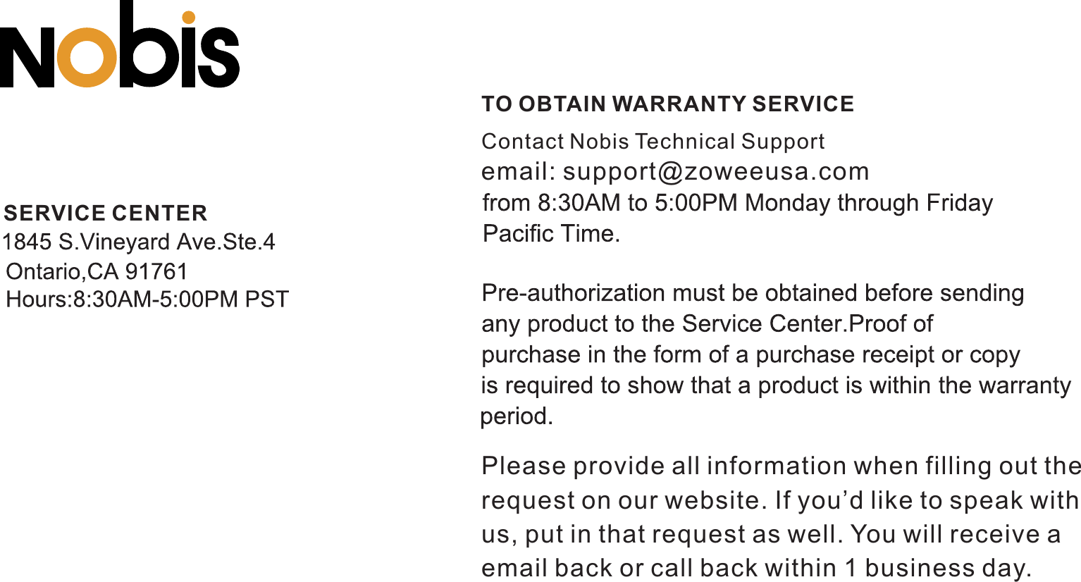 TO OBTAIN WARRANTY SERVICESERVICE CENTERContact   Technical SupportNobisPlease provide all information when filling out the request on our website. If you’d like to speak withus, put in that request as well. You will receive a email back or call back within 1 business day. email: support@zoweeusa.com