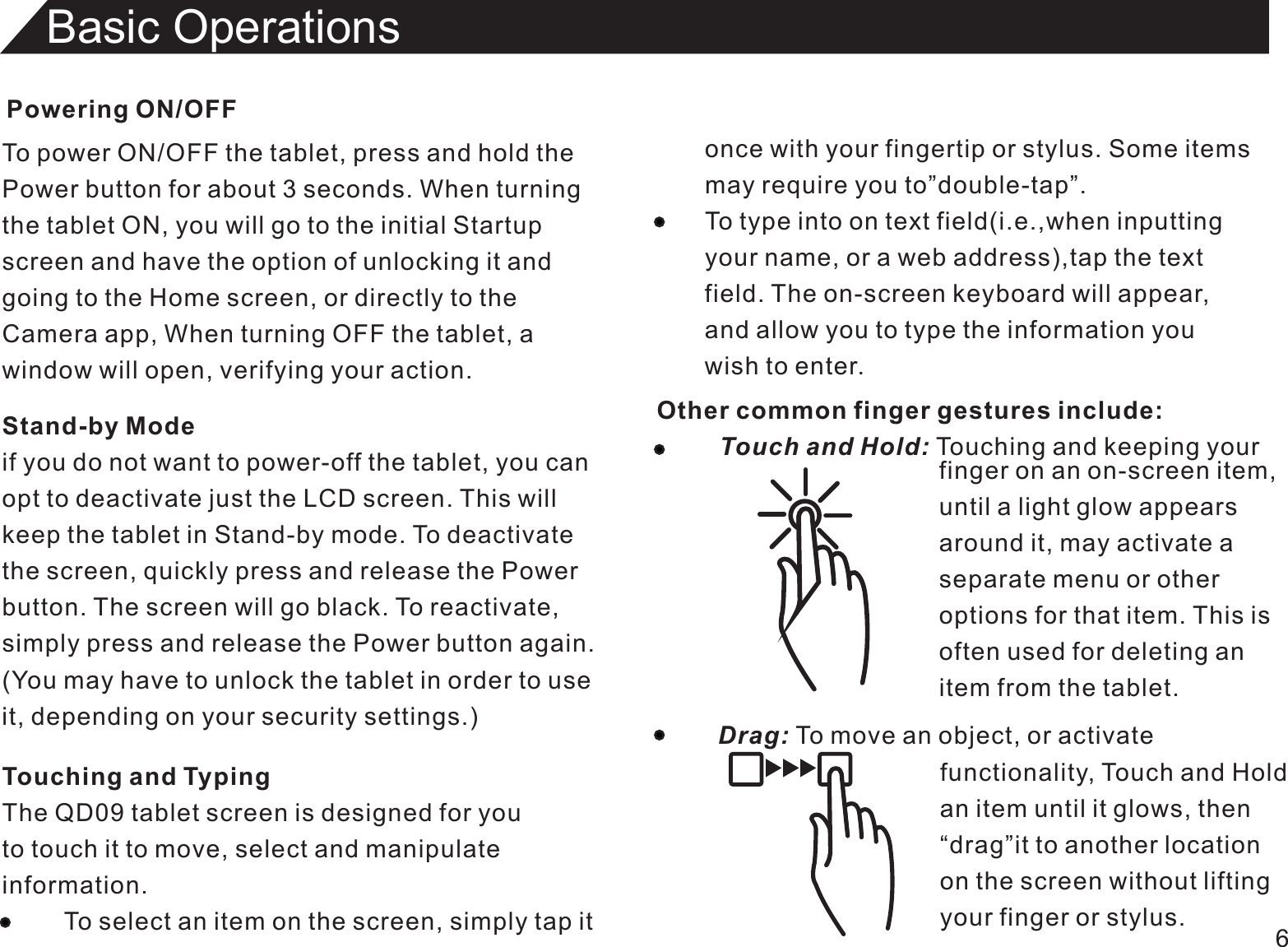 Powering ON/OFFTo power ON/OFF the tablet, press and hold thePower button for about 3 seconds. When turningthe tablet ON, you will go to the initial Startupscreen and have the option of unlocking it andgoing to the Home screen, or directly to theCamera app, When turning OFF the tablet, awindow will open, verifying your action.6Basic OperationsTouching and TypingThe QD09 tablet screen is designed for youto touch it to move, select and manipulateinformation.         To select an item on the screen, simply tap itStand-by Modeif you do not want to power-off the tablet, you canopt to deactivate just the LCD screen. This willkeep the tablet in Stand-by mode. To deactivatethe screen, quickly press and release the Powerbutton. The screen will go black. To reactivate,simply press and release the Power button again.(You may have to unlock the tablet in order to useit, depending on your security settings.)once with your fingertip or stylus. Some itemsmay require you to”double-tap”.To type into on text field(i.e.,when inputtingyour name, or a web address),tap the textfield. The on-screen keyboard will appear,and allow you to type the information youwish to enter.Other common finger gestures include:         Touch and Hold: Touching and keeping your                                                                                        finger on an on-screen item,until a light glow appearsaround it, may activate aseparate menu or otheroptions for that item. This isoften used for deleting anitem from the tablet.Drag: To move an object, or activate                                functionality, Touch and Hold                                an item until it glows, then                                “drag”it to another location                                on the screen without lifting                                your finger or stylus.