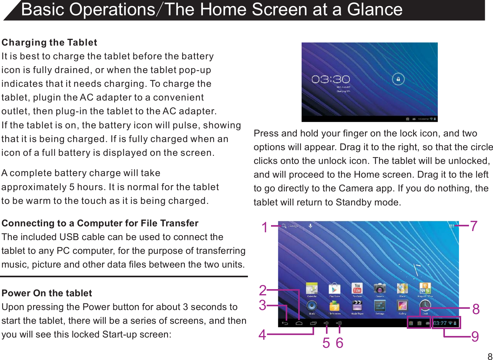 8Charging the TabletIt is best to charge the tablet before the batteryicon is fully drained, or when the tablet pop-upindicates that it needs charging. To charge thetablet, plugin the AC adapter to a convenient outlet, then plug-in the tablet to the AC adapter.If the tablet is on, the battery icon will pulse, showingthat it is being charged. If is fully charged when an icon of a full battery is displayed on the screen.Connecting to a Computer for File TransferThe included USB cable can be used to connect thetablet to any PC computer, for the purpose of transferringmusic, picture and other data files between the two units.Power On the tabletUpon pressing the Power button for about 3 seconds to start the tablet, there will be a series of screens, and thenyou will see this locked Start-up screen:Basic Operations/The Home Screen at a GlanceA complete battery charge will takeapproximately 5 hours. It is normal for the tabletto be warm to the touch as it is being charged.Press and hold your finger on the lock icon, and twooptions will appear. Drag it to the right, so that the circleclicks onto the unlock icon. The tablet will be unlocked,and will proceed to the Home screen. Drag it to the leftto go directly to the Camera app. If you do nothing, thetablet will return to Standby mode.1234756 98