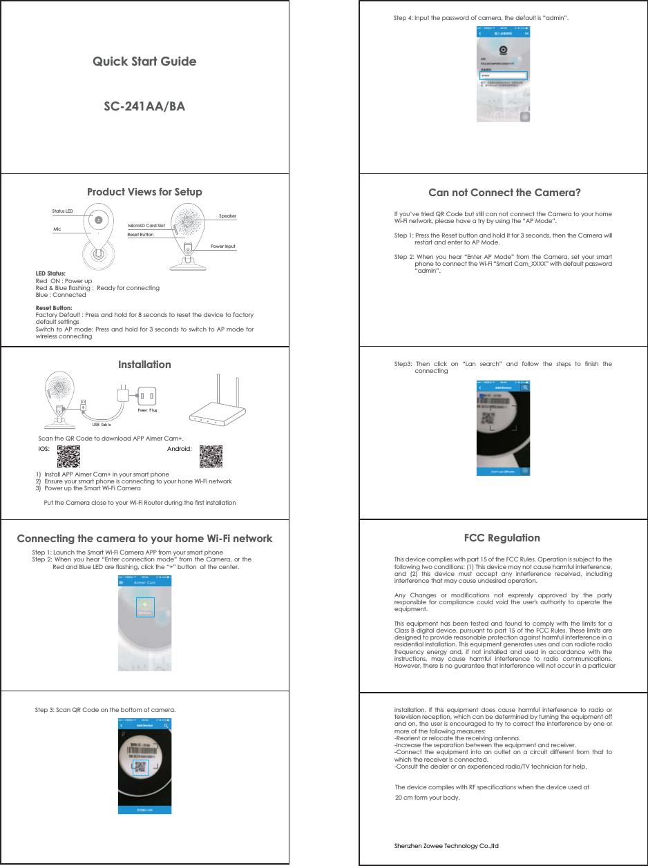 InstallationProduct Views for SetupStatus LEDMicSpeakerPower InputMicroSD Card SlotReset ButtonLED Status:Red  ON : Power upRed &amp; Blue flashing :  Ready for connectingBlue : Connected  Reset Button:Factory Default : Press and hold for 8 seconds to reset the device to factory default settingsSwitch to AP mode: Press and hold for 3 seconds to switch to AP mode for wireless connectingStep 1: Launch the Smart Wi-Fi Camera APP from your smart phoneStep 2: When you hear “Enter connection mode” from the Camera, or the Red and Blue LED are flashing, click the “+” button  at the center.         Step 3: Scan QR Code on the bottom of camera.         If you’ve tried QR Code but still can not connect the Camera to your home Wi-Fi network, please have a try by using the “AP Mode”.Step 1: Press the Reset button and hold it for 3 seconds, then the Camera will restart and enter to AP Mode.Step 2: When you hear “Enter AP Mode” from the Camera, set your smart phone to connect the Wi-Fi “Smart Cam_XXXX” with default password “admin”.This device complies with part 15 of the FCC Rules. Operation is subject to the following two conditions: (1) This device may not cause harmful interference, and (2) this device must accept any interference received, including interference that may cause undesired operation.¬Any Changes or modifications not expressly approved by the party responsible for compliance could void the user&apos;s authority to operate the equipment.¬This equipment has been tested and found to comply with the limits for a Class B digital device, pursuant to part 15 of the FCC Rules. These limits are designed to provide reasonable protection against harmful interference in a residential installation. This equipment generates uses and can radiate radio frequency energy and, if not installed and used in accordance with the instructions, may cause harmful interference to radio communications. However, there is no guarantee that interference will not occur in a particular 1)  Install APP Aimer Cam+ in your smart phone2)  Ensure your smart phone is connecting to your hone Wi-Fi network3)  Power up the Smart Wi-Fi Camera             Put the Camera close to your Wi-Fi Router during the first installationConnecting the camera to your home Wi-Fi networkCan not Connect the Camera?Step3: Then click on “Lan search” and follow the steps to finish the connecting3RZHU3OXJUSB&amp;DEOHinstallation. If this equipment does cause harmful interference to radio or television reception, which can be determined by turning the equipment off and on, the user is encouraged to try to correct the interference by one or more of the following measures:-Reorient or relocate the receiving antenna.-Increase the separation between the equipment and receiver.-Connect the equipment into an outlet on a circuit different from that to which the receiver is connected.-Consult the dealer or an experienced radio/TV technician for help.FCC RegulationQuick Start GuideSC-241AA/BAScan the QR Code to download APP Aimer Cam+.IOS:                                                                        Android:Step 4: Input the password of camera, the default is “admin”.         Shenzhen Zowee Technology Co.,ltdThe device complies with RF specifications when the device used at 2000000 cm form your body.