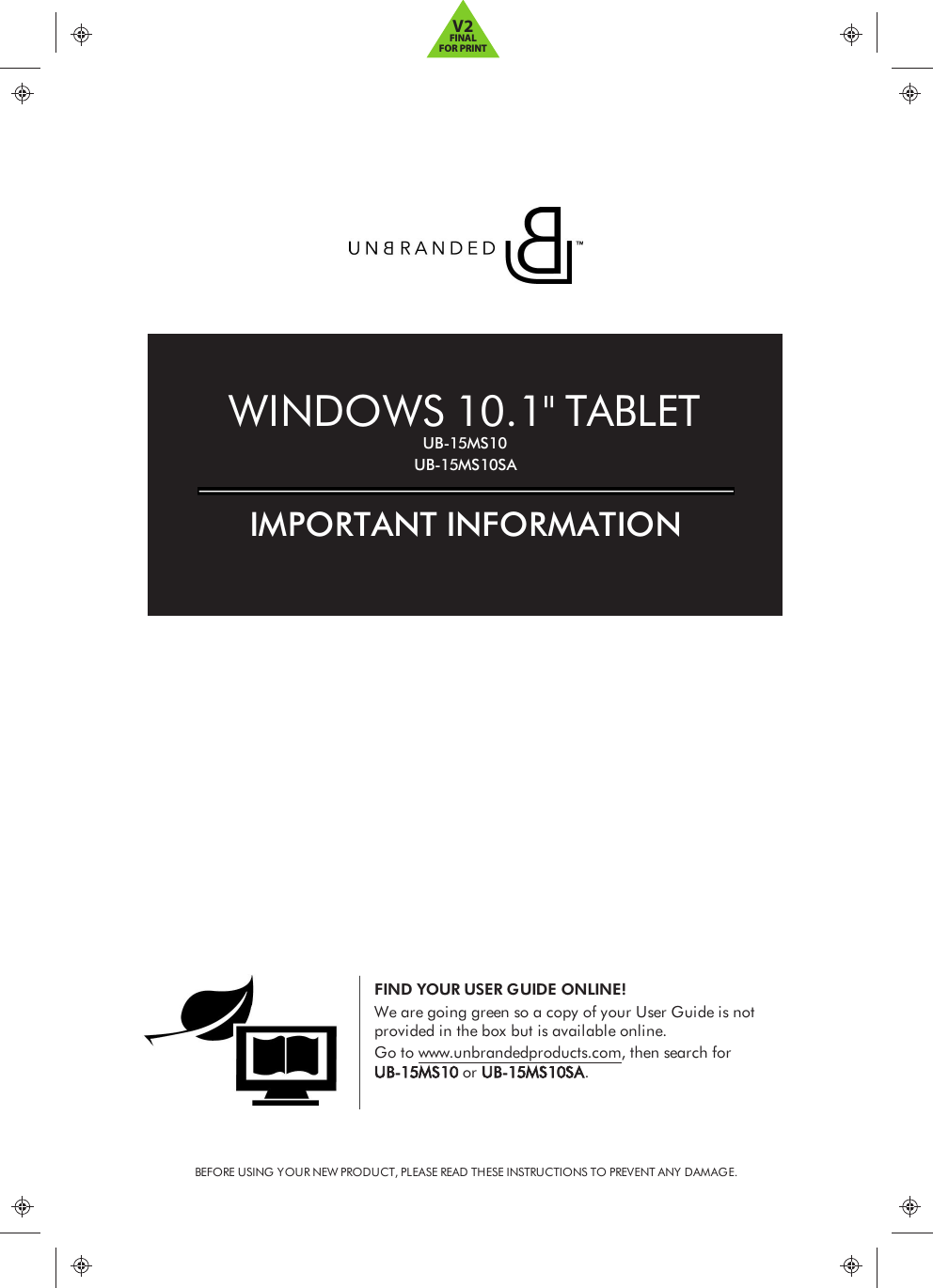 BEFORE USING YOUR NEW PRODUCT, PLEASE READ THESE INSTRUCTIONS TO PREVENT ANY DAMAGE.FIND YOUR USER GUIDE ONLINE!We are going green so a copy of your User Guide is notprovided in the box but is available online.Go to www.unbrandedproducts.com, then search forUB-15MS10 or UB-15MS10SA.WINDOWS 10.1&quot; TABLETUB-15MS10UB-15MS10SAIMPORTANT INFORMATIONV2FINALFOR PRINT