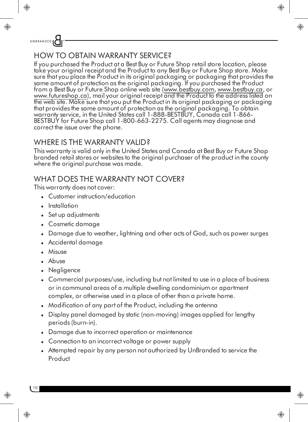 10HOW TO OBTAIN WARRANTY SERVICE?If you purchased the Product at a Best Buy or Future Shop retail store location, pleasetake your original receipt and the Product to any Best Buy or Future Shop store. Makesure that you place the Product in its original packaging or packaging that provides thesame amount of protection as the original packaging. If you purchased the Productfrom a Best Buy or Future Shop online web site (www.bestbuy.com, www.bestbuy.ca, orwww.futureshop.ca), mail your original receipt and the Product to the address listed onthe web site. Make sure that you put the Product in its original packaging or packagingthat provides the same amount of protection as the original packaging. To obtainwarranty service, in the United States call 1-888-BESTBUY, Canada call 1-866-BESTBUY for Future Shop call 1-800-663-2275. Call agents may diagnose andcorrect the issue over the phone.WHERE IS THE WARRANTY VALID?This warranty is valid only in the United States and Canada at Best Buy or Future Shopbranded retail stores or websites to the original purchaser of the product in the countywhere the original purchase was made.WHAT DOES THE WARRANTY NOT COVER?This warranty does not cover:lCustomer instruction/educationlInstallationlSet up adjustmentslCosmetic damagelDamage due to weather, lightning and other acts of God, such as power surgeslAccidental damagelMisuselAbuselNegligencelCommercial purposes/use, including but not limited to use in a place of businessor in communal areas of a multiple dwelling condominium or apartmentcomplex, or otherwise used in a place of other than a private home.lModification of any part of the Product, including the antennalDisplay panel damaged by static (non-moving) images applied for lengthyperiods (burn-in).lDamage due to incorrect operation or maintenancelConnection to an incorrect voltage or power supplylAttempted repair by any person not authorized by UnBranded to service theProduct