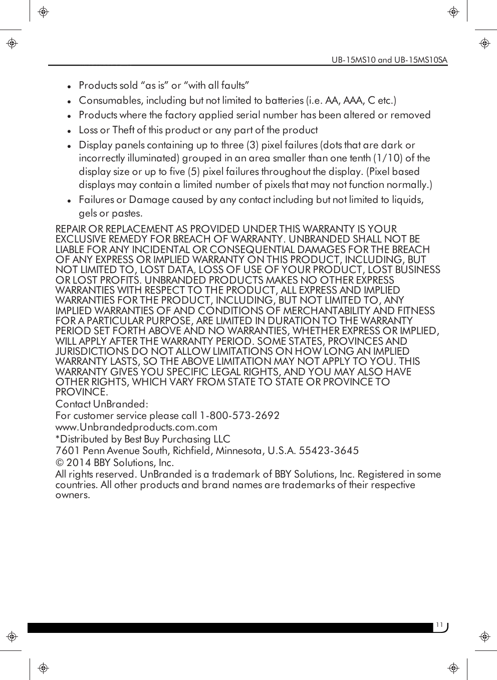11lProducts sold “as is” or “with all faults”lConsumables, including but not limited to batteries (i.e. AA, AAA, C etc.)lProducts where the factory applied serial number has been altered or removedlLoss or Theft of this product or any part of the productlDisplay panels containing up to three (3) pixel failures (dots that are dark orincorrectly illuminated) grouped in an area smaller than one tenth (1/10) of thedisplay size or up to five (5) pixel failures throughout the display. (Pixel baseddisplays may contain a limited number of pixels that may not function normally.)lFailures or Damage caused by any contact including but not limited to liquids,gels or pastes.REPAIR OR REPLACEMENT AS PROVIDED UNDER THIS WARRANTY IS YOUREXCLUSIVE REMEDY FOR BREACH OF WARRANTY. UNBRANDED SHALL NOT BELIABLE FOR ANY INCIDENTAL OR CONSEQUENTIAL DAMAGES FOR THE BREACHOF ANY EXPRESS OR IMPLIED WARRANTY ON THIS PRODUCT, INCLUDING, BUTNOT LIMITED TO, LOST DATA, LOSS OF USE OF YOUR PRODUCT, LOST BUSINESSOR LOST PROFITS. UNBRANDED PRODUCTS MAKES NO OTHER EXPRESSWARRANTIES WITH RESPECT TO THE PRODUCT, ALL EXPRESS AND IMPLIEDWARRANTIES FOR THE PRODUCT, INCLUDING, BUT NOT LIMITED TO, ANYIMPLIED WARRANTIES OF AND CONDITIONS OF MERCHANTABILITY AND FITNESSFOR A PARTICULAR PURPOSE, ARE LIMITED IN DURATION TO THE WARRANTYPERIOD SET FORTH ABOVE AND NO WARRANTIES, WHETHER EXPRESS OR IMPLIED,WILL APPLY AFTER THE WARRANTY PERIOD. SOME STATES, PROVINCES ANDJURISDICTIONS DO NOT ALLOW LIMITATIONS ON HOW LONG AN IMPLIEDWARRANTY LASTS, SO THE ABOVE LIMITATION MAY NOT APPLY TO YOU. THISWARRANTY GIVES YOU SPECIFIC LEGAL RIGHTS, AND YOU MAY ALSO HAVEOTHER RIGHTS, WHICH VARY FROM STATE TO STATE OR PROVINCE TOPROVINCE.Contact UnBranded:For customer service please call 1-800-573-2692www.Unbrandedproducts.com.com*Distributed by Best Buy Purchasing LLC7601 Penn Avenue South, Richfield, Minnesota, U.S.A. 55423-3645© 2014 BBY Solutions, Inc.All rights reserved. UnBranded is a trademark of BBY Solutions, Inc. Registered in somecountries. All other products and brand names are trademarks of their respectiveowners.UB-15MS10 and UB-15MS10SA