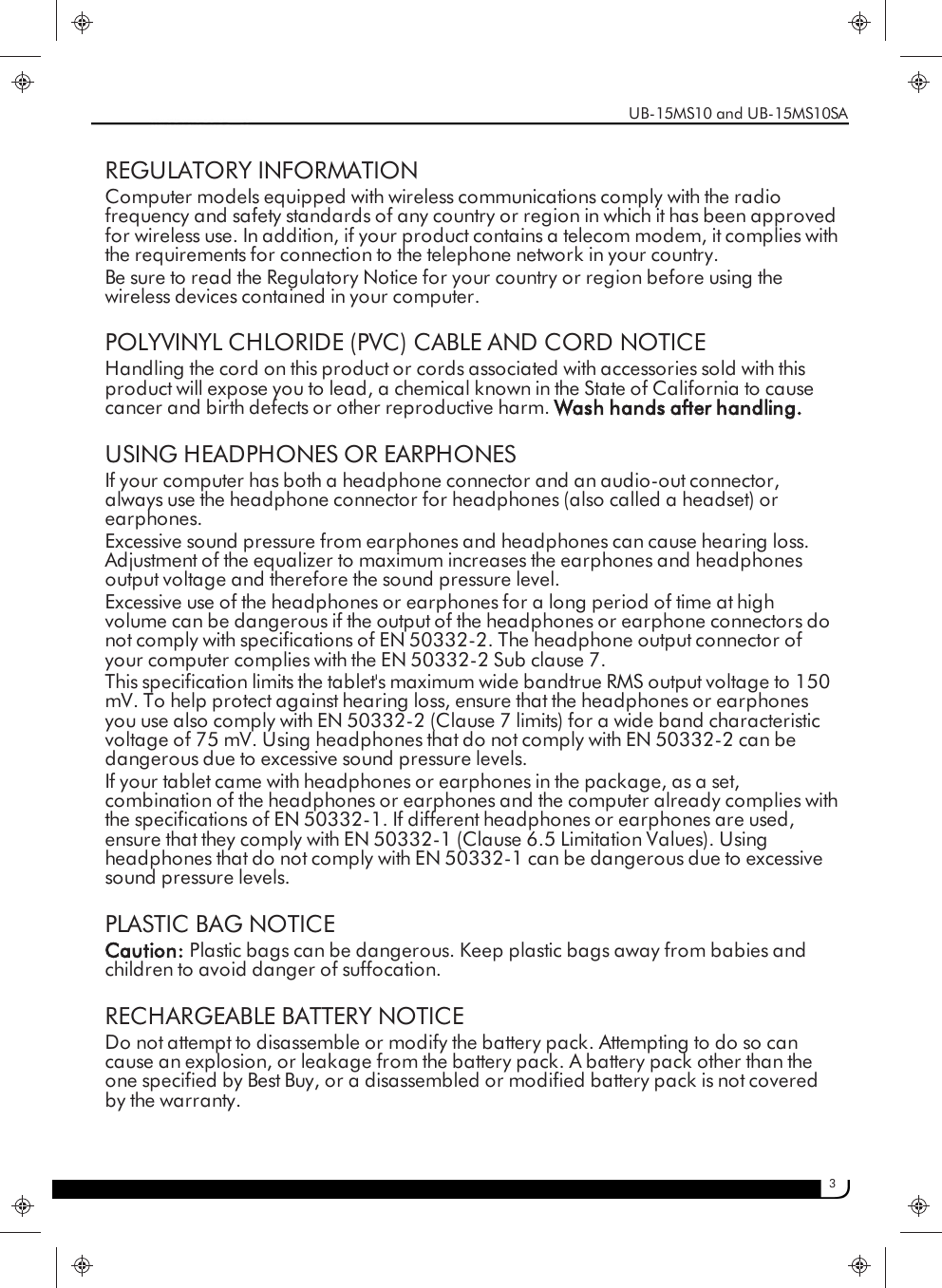 3REGULATORY INFORMATIONComputer models equipped with wireless communications comply with the radiofrequency and safety standards of any country or region in which it has been approvedfor wireless use. In addition, if your product contains a telecom modem, it complies withthe requirements for connection to the telephone network in your country.Be sure to read the Regulatory Notice for your country or region before using thewireless devices contained in your computer.POLYVINYL CHLORIDE (PVC) CABLE AND CORD NOTICEHandling the cord on this product or cords associated with accessories sold with thisproduct will expose you to lead, a chemical known in the State of California to causecancer and birth defects or other reproductive harm. Wash hands after handling.USING HEADPHONES OR EARPHONESIf your computer has both a headphone connector and an audio-out connector,always use the headphone connector for headphones (also called a headset) orearphones.Excessive sound pressure from earphones and headphones can cause hearing loss.Adjustment of the equalizer to maximum increases the earphones and headphonesoutput voltage and therefore the sound pressure level.Excessive use of the headphones or earphones for a long period of time at highvolume can be dangerous if the output of the headphones or earphone connectors donot comply with specifications of EN 50332-2. The headphone output connector ofyour computer complies with the EN 50332-2 Sub clause 7.This specification limits the tablet&apos;s maximum wide bandtrue RMS output voltage to 150mV. To help protect against hearing loss, ensure that the headphones or earphonesyou use also comply with EN 50332-2 (Clause 7 limits) for a wide band characteristicvoltage of 75 mV. Using headphones that do not comply with EN 50332-2 can bedangerous due to excessive sound pressure levels.If your tablet came with headphones or earphones in the package, as a set,combination of the headphones or earphones and the computer already complies withthe specifications of EN 50332-1. If different headphones or earphones are used,ensure that they comply with EN 50332-1 (Clause 6.5 Limitation Values). Usingheadphones that do not comply with EN 50332-1 can be dangerous due to excessivesound pressure levels.PLASTIC BAG NOTICECaution: Plastic bags can be dangerous. Keep plastic bags away from babies andchildren to avoid danger of suffocation.RECHARGEABLE BATTERY NOTICEDo not attempt to disassemble or modify the battery pack. Attempting to do so cancause an explosion, or leakage from the battery pack. A battery pack other than theone specified by Best Buy, or a disassembled or modified battery pack is not coveredby the warranty.UB-15MS10 and UB-15MS10SA