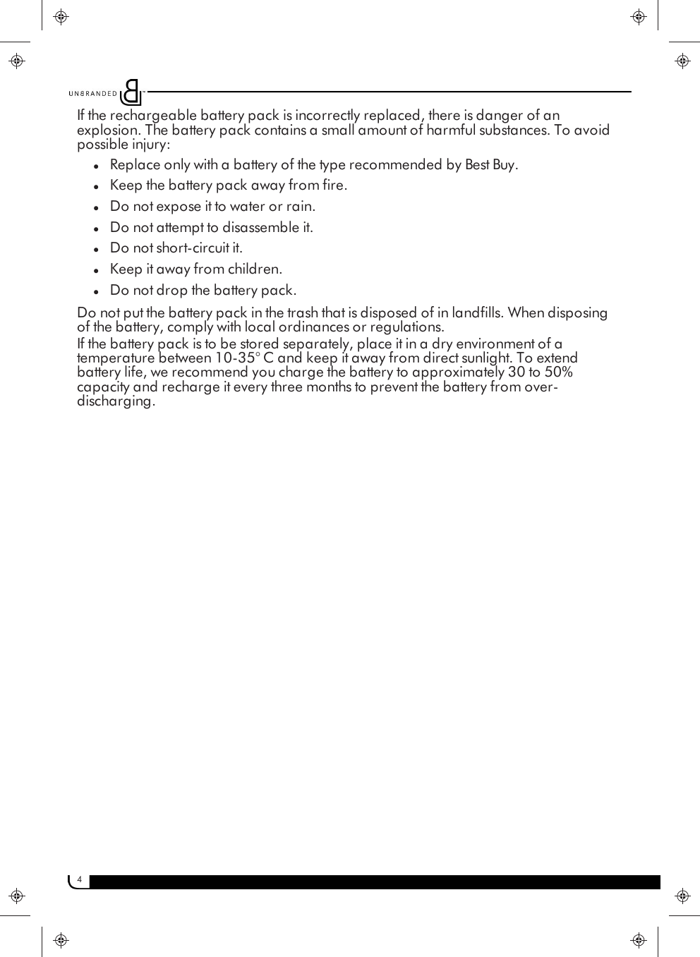 4If the rechargeable battery pack is incorrectly replaced, there is danger of anexplosion. The battery pack contains a small amount of harmful substances. To avoidpossible injury:lReplace only with a battery of the type recommended by Best Buy.lKeep the battery pack away from fire.lDo not expose it to water or rain.lDo not attempt to disassemble it.lDo not short-circuit it.lKeep it away from children.lDo not drop the battery pack.Do not put the battery pack in the trash that is disposed of in landfills. When disposingof the battery, comply with local ordinances or regulations.If the battery pack is to be stored separately, place it in a dry environment of atemperature between 10-35° C and keep it away from direct sunlight. To extendbattery life, we recommend you charge the battery to approximately 30 to 50%capacity and recharge it every three months to prevent the battery from over-discharging.