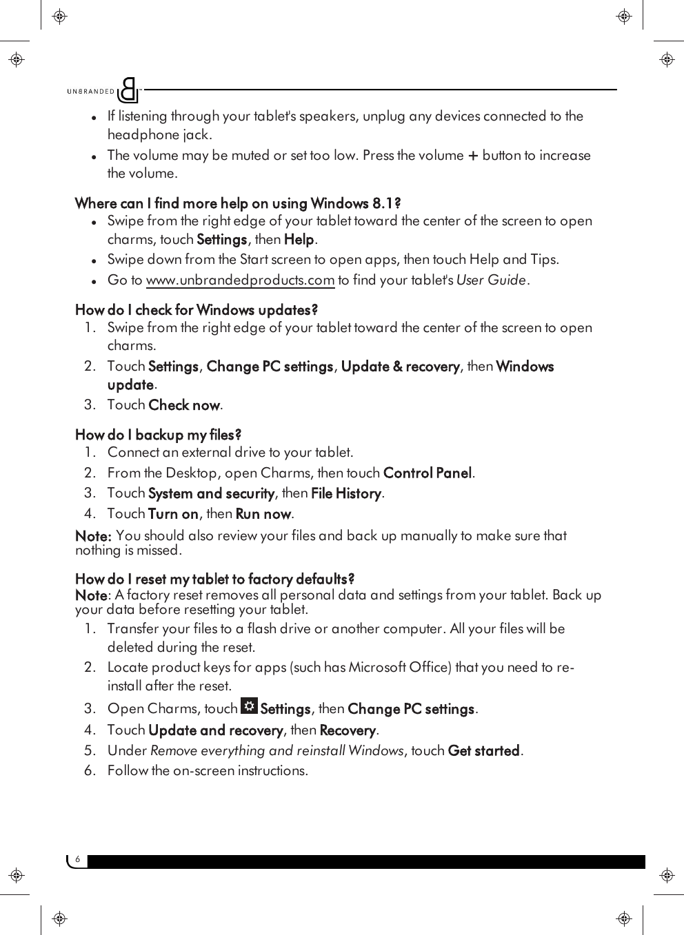 6lIf listening through your tablet&apos;s speakers, unplug any devices connected to theheadphone jack.lThe volume may be muted or set too low. Press the volume +button to increasethe volume.Where can I find more help on using Windows 8.1?lSwipe from the right edge of your tablet toward the center of the screen to opencharms, touch Settings, then Help.lSwipe down from the Start screen to open apps, then touch Help and Tips.lGo to www.unbrandedproducts.com to find your tablet&apos;s User Guide.How do I check for Windows updates?1. Swipe from the right edge of your tablet toward the center of the screen to opencharms.2. Touch Settings,Change PC settings,Update &amp; recovery, then Windowsupdate.3. Touch Check now.How do I backup my files?1. Connect an external drive to your tablet.2. From the Desktop, open Charms, then touch Control Panel.3. Touch System and security, then File History.4. Touch Turn on, then Run now.Note: You should also review your files and back up manually to make sure thatnothing is missed.How do I reset my tablet to factory defaults?Note: A factory reset removes all personal data and settings from your tablet. Back upyour data before resetting your tablet.1. Transfer your files to a flash drive or another computer. All your files will bedeleted during the reset.2. Locate product keys for apps (such has Microsoft Office) that you need to re-install after the reset.3. Open Charms, touch Settings, then Change PC settings.4. Touch Update and recovery, then Recovery.5. Under Remove everything and reinstall Windows, touch Get started.6. Follow the on-screen instructions.