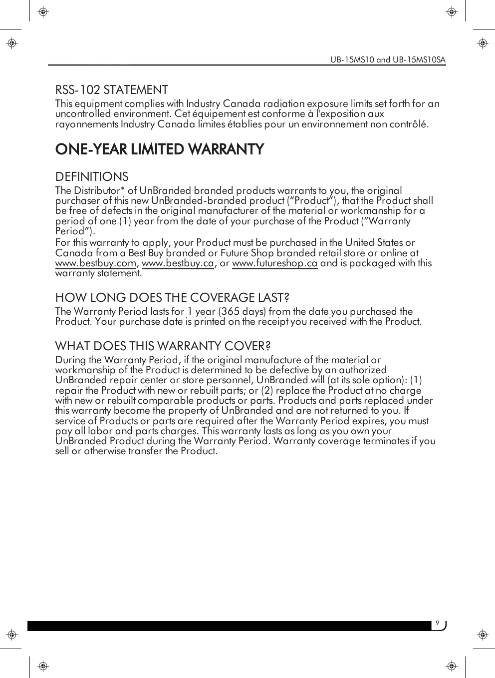 9RSS-102 STATEMENTThis equipment complies with Industry Canada radiation exposure limits set forth for anuncontrolled environment. Cet équipement est conforme à l&apos;exposition auxrayonnements Industry Canada limites établies pour un environnement non contrôlé.ONE-YEAR LIMITED WARRANTYDEFINITIONSThe Distributor* of UnBranded branded products warrants to you, the originalpurchaser of this new UnBranded-branded product (“Product”), that the Product shallbe free of defects in the original manufacturer of the material or workmanship for aperiod of one (1) year from the date of your purchase of the Product (“WarrantyPeriod”).For this warranty to apply, your Product must be purchased in the United States orCanada from a Best Buy branded or Future Shop branded retail store or online atwww.bestbuy.com, www.bestbuy.ca, or www.futureshop.ca and is packaged with thiswarranty statement.HOW LONG DOES THE COVERAGE LAST?The Warranty Period lasts for 1 year (365 days) from the date you purchased theProduct. Your purchase date is printed on the receipt you received with the Product.WHAT DOES THIS WARRANTY COVER?During the Warranty Period, if the original manufacture of the material orworkmanship of the Product is determined to be defective by an authorizedUnBranded repair center or store personnel, UnBranded will (at its sole option): (1)repair the Product with new or rebuilt parts; or (2) replace the Product at no chargewith new or rebuilt comparable products or parts. Products and parts replaced underthis warranty become the property of UnBranded and are not returned to you. Ifservice of Products or parts are required after the Warranty Period expires, you mustpay all labor and parts charges. This warranty lasts as long as you own yourUnBranded Product during the Warranty Period. Warranty coverage terminates if yousell or otherwise transfer the Product.UB-15MS10 and UB-15MS10SA