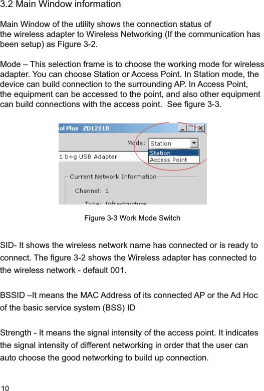 103.2 Main Window informationMain Window of the utility shows the connection status of the wireless adapter to Wireless Networking (If the communication has been setup) as Figure 3-2.Mode – This selection frame is to choose the working mode for wireless adapter. You can choose Station or Access Point. In Station mode, the device can build connection to the surrounding AP. In Access Point, the equipment can be accessed to the point, and also other equipment can build connections with the access point.  See figure 3-3.Figure 3-3 Work Mode SwitchSID- It shows the wireless network name has connected or is ready to connect. The figure 3-2 shows the Wireless adapter has connected to the wireless network - default 001.BSSID –It means the MAC Address of its connected AP or the Ad Hoc of the basic service system (BSS) ID Strength - It means the signal intensity of the access point. It indicates the signal intensity of different networking in order that the user can auto choose the good networking to build up connection. 