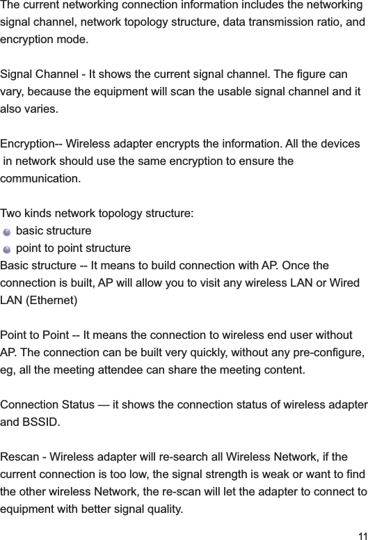 11The current networking connection information includes the networking signal channel, network topology structure, data transmission ratio, and encryption mode. Signal Channel - It shows the current signal channel. The figure can vary, because the equipment will scan the usable signal channel and it also varies. Encryption-- Wireless adapter encrypts the information. All the devices in network should use the same encryption to ensure thecommunication.Two kinds network topology structure:      basic structure      point to point structureBasic structure -- It means to build connection with AP. Once the connection is built, AP will allow you to visit any wireless LAN or Wired LAN (Ethernet)Point to Point -- It means the connection to wireless end user without AP. The connection can be built very quickly, without any pre-configure, eg, all the meeting attendee can share the meeting content. Connection Status — it shows the connection status of wireless adapter and BSSID. Rescan - Wireless adapter will re-search all Wireless Network, if the current connection is too low, the signal strength is weak or want to find the other wireless Network, the re-scan will let the adapter to connect to equipment with better signal quality. 