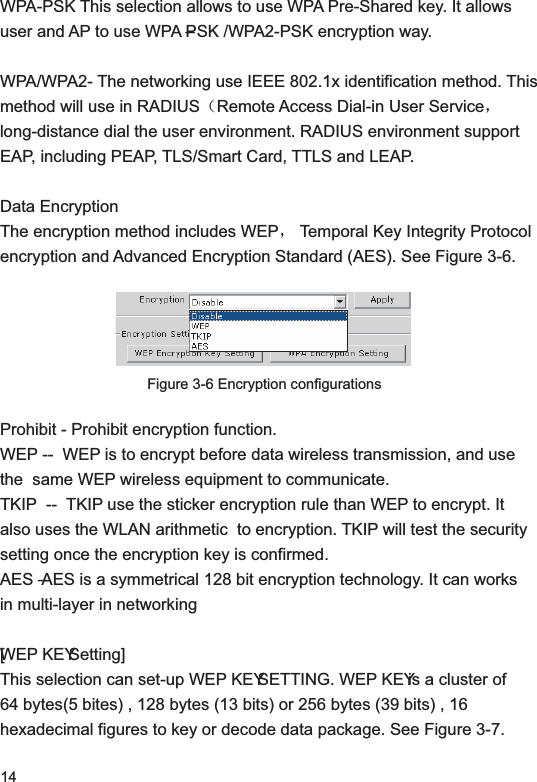 14WPA-PSK This selection allows to use WPA Pre-Shared key. It allows user and AP to use WPA –PSK /WPA2-PSK encryption way. WPA/WPA2- The networking use IEEE 802.1x identification method. This method will use in RADIUS˄Remote Access Dial-in User Serviceˈlong-distance dial the user environment. RADIUS environment support EAP, including PEAP, TLS/Smart Card, TTLS and LEAP. Data EncryptionThe encryption method includes WEPˈ Temporal Key Integrity Protocol encryption and Advanced Encryption Standard (AES). See Figure 3-6.Figure 3-6 Encryption configurationsProhibit - Prohibit encryption function. WEP --  WEP is to encrypt before data wireless transmission, and use the  same WEP wireless equipment to communicate. TKIP  --  TKIP use the sticker encryption rule than WEP to encrypt. It also uses the WLAN arithmetic  to encryption. TKIP will test the security setting once the encryption key is confirmed. AES – AES is a symmetrical 128 bit encryption technology. It can works in multi-layer in networking[WEP KEY Setting]This selection can set-up WEP KEY SETTING. WEP KEY is a cluster of 64 bytes(5 bites) , 128 bytes (13 bits) or 256 bytes (39 bits) , 16 hexadecimal figures to key or decode data package. See Figure 3-7.