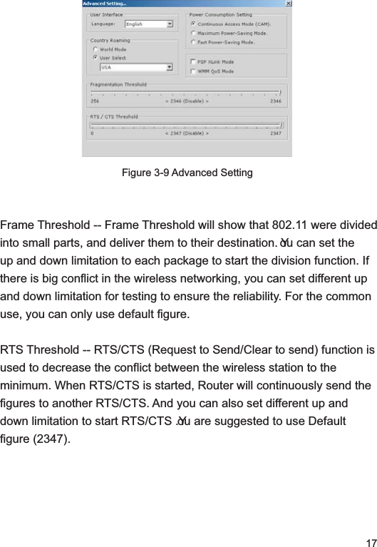 17Figure 3-9 Advanced SettingFrame Threshold -- Frame Threshold will show that 802.11 were divided into small parts, and deliver them to their destination. You can set the up and down limitation to each package to start the division function. If there is big conflict in the wireless networking, you can set different up and down limitation for testing to ensure the reliability. For the common use, you can only use default figure. RTS Threshold -- RTS/CTS (Request to Send/Clear to send) function is used to decrease the conflict between the wireless station to the minimum. When RTS/CTS is started, Router will continuously send the figures to another RTS/CTS. And you can also set different up and down limitation to start RTS/CTS .You are suggested to use Default figure (2347).