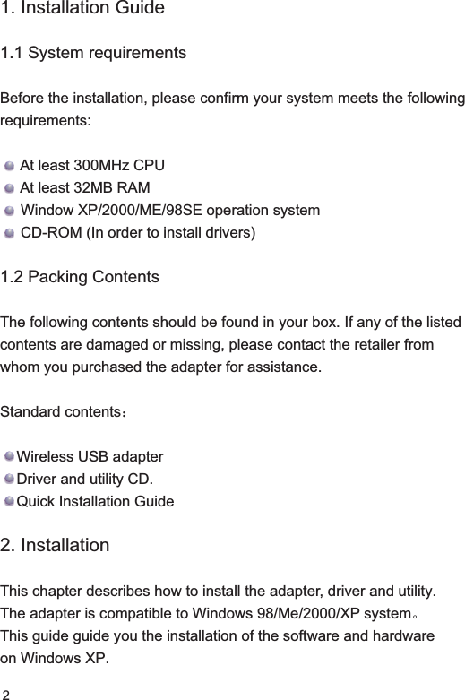 21. Installation Guide1.1 System requirementsBefore the installation, please confirm your system meets the following requirements:     At least 300MHz CPU     At least 32MB RAM      Window XP/2000/ME/98SE operation system     CD-ROM (In order to install drivers)1.2 Packing ContentsThe following contents should be found in your box. If any of the listed contents are damaged or missing, please contact the retailer from whom you purchased the adapter for assistance.Standard contents˖Wireless USB adapterDriver and utility CD.    Quick Installation Guide2. Installation This chapter describes how to install the adapter, driver and utility.The adapter is compatible to Windows 98/Me/2000/XP systemǄThis guide guide you the installation of the software and hardware on Windows XP.