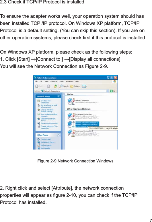 72.3 Check if TCP/IP Protocol is installedTo ensure the adapter works well, your operation system should has been installed TCP /IP protocol. On Windows XP platform, TCP/IP Protocol is a default setting. (You can skip this section). If you are on other operation systems, please check first if this protocol is installed. On Windows XP platform, please check as the following steps:  &amp;OLFN&gt;6WDUW@ĺ&gt;&amp;RQQHFWWR@ĺ&gt;&apos;LVSOD\DOOFRQQHFWLRQV@You will see the Network Connection as Figure 2-9.Figure 2-9 Network Connection Windows2. Right click and select [Attribute], the network connection properties will appear as figure 2-10, you can check if the TCP/IP Protocol has installed. 