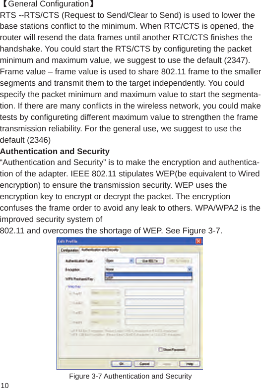 10【General Configuration】 RTS --RTS/CTS (Request to Send/Clear to Send) is used to lower the base stations conflict to the minimum. When RTC/CTS is opened, the router will resend the data frames until another RTC/CTS finishes the handshake. You could start the RTS/CTS by configureting the packet minimum and maximum value, we suggest to use the default (2347).Frame value – frame value is used to share 802.11 frame to the smaller segments and transmit them to the target independently. You could specify the packet minimum and maximum value to start the segmenta-tion. If there are many conflicts in the wireless network, you could make tests by configureting different maximum value to strengthen the frame transmission reliability. For the general use, we suggest to use the default (2346) Authentication and Security “Authentication and Security” is to make the encryption and authentica-tion of the adapter. IEEE 802.11 stipulates WEP(be equivalent to Wired encryption) to ensure the transmission security. WEP uses the encryption key to encrypt or decrypt the packet. The encryption confuses the frame order to avoid any leak to others. WPA/WPA2 is the improved security system of802.11 and overcomes the shortage of WEP. See Figure 3-7.Figure 3-7 Authentication and Security