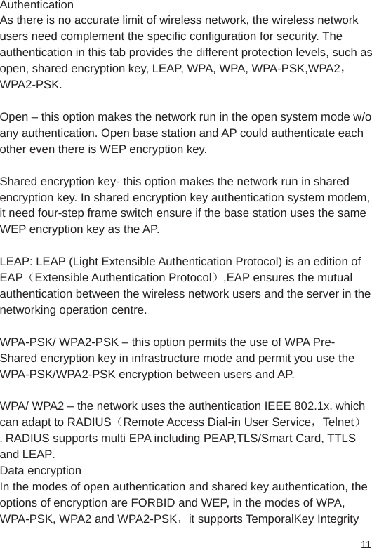 11AuthenticationAs there is no accurate limit of wireless network, the wireless network users need complement the specific configuration for security. The authentication in this tab provides the different protection levels, such as open, shared encryption key, LEAP, WPA, WPA, WPA-PSK,WPA2，WPA2-PSK. Open – this option makes the network run in the open system mode w/o any authentication. Open base station and AP could authenticate each other even there is WEP encryption key.Shared encryption key- this option makes the network run in shared encryption key. In shared encryption key authentication system modem, it need four-step frame switch ensure if the base station uses the same WEP encryption key as the AP. LEAP: LEAP (Light Extensible Authentication Protocol) is an edition of EAP（Extensible Authentication Protocol）,EAP ensures the mutual authentication between the wireless network users and the server in the networking operation centre. WPA-PSK/ WPA2-PSK – this option permits the use of WPA Pre-Shared encryption key in infrastructure mode and permit you use the WPA-PSK/WPA2-PSK encryption between users and AP. WPA/ WPA2 – the network uses the authentication IEEE 802.1x.which can adapt to RADIUS（Remote Access Dial-in User Service，Telnet）.RADIUS supports multi EPA including PEAP,TLS/Smart Card, TTLS and LEAP. Data encryptionIn the modes of open authentication and shared key authentication, the options of encryption are FORBID and WEP, in the modes of WPA, WPA-PSK, WPA2 and WPA2-PSK，it supports TemporalKey Integrity 