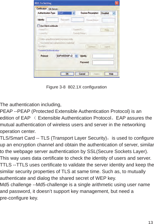 13Figure 3-8  802.1X configurationThe authentication including,PEAP --PEAP (Protected Extensible Authentication Protocol) is an edition of EAP （ Extensible Authentication Protocol。EAP assures the mutual authentication of wireless users and server in the networking operation center.TLS/Smart Card -- TLS (Transport Layer Security)，is used to configure up an encryption channel and obtain the authentication of server, similar to the webpage server authentication by SSL(Secure Sockets Layer). This way uses data certificate to check the identity of users and server. TTLS --TTLS uses certificate to validate the server identity and keep the similar security properties of TLS at same time. Such as, to mutually authenticate and dialog the shared secret of WEP key. Md5 challenge --Md5-challenge is a single arithmetic using user name and password, it doesn’t support key management, but need a pre-configure key.