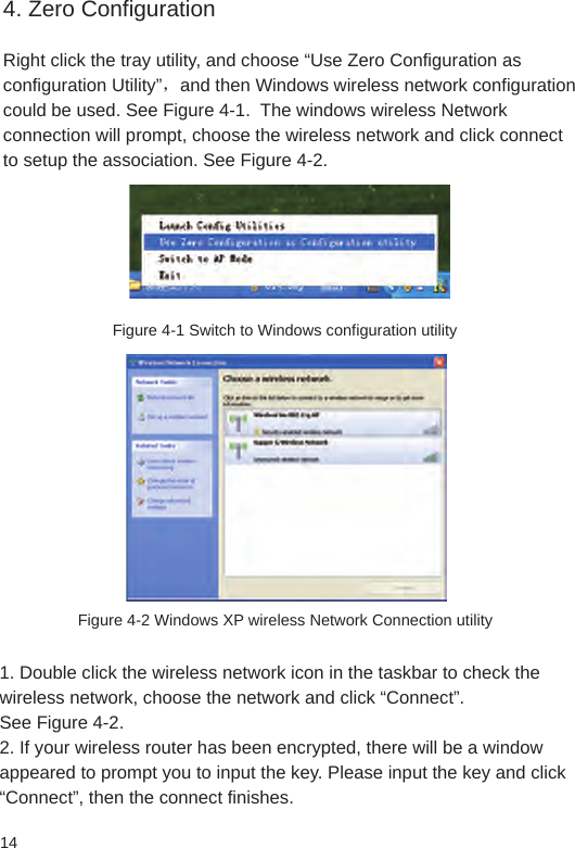 144. Zero ConfigurationRight click the tray utility, and choose “Use Zero Configuration as configuration Utility”，and then Windows wireless network configuration could be used. See Figure 4-1.  The windows wireless Network connection will prompt, choose the wireless network and click connect to setup the association. See Figure 4-2.Figure 4-1 Switch to Windows configuration utilityFigure 4-2 Windows XP wireless Network Connection utility1. Double click the wireless network icon in the taskbar to check the wireless network, choose the network and click “Connect”. See Figure 4-2. 2. If your wireless router has been encrypted, there will be a window appeared to prompt you to input the key. Please input the key and click “Connect”, then the connect finishes.