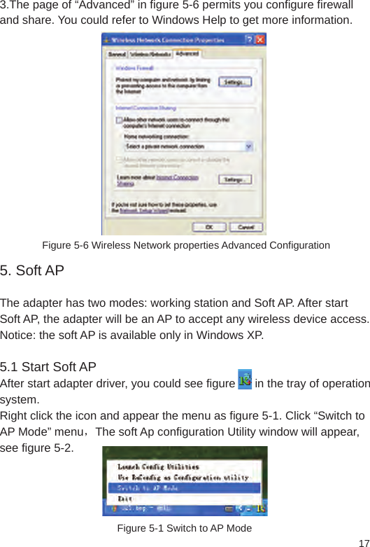 173.The page of “Advanced” in figure 5-6 permits you configure firewall and share. You could refer to Windows Help to get more information. Figure 5-6 Wireless Network properties Advanced Configuration5. Soft AP The adapter has two modes: working station and Soft AP. After start Soft AP, the adapter will be an AP to accept any wireless device access.Notice: the soft AP is available only in Windows XP. 5.1 Start Soft AP After start adapter driver, you could see figure      in the tray of operation system. Right click the icon and appear the menu as figure 5-1. Click “Switch to AP Mode” menu，The soft Ap configuration Utility window will appear, see figure 5-2. Figure 5-1 Switch to AP Mode