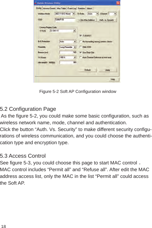 18Figure 5-2 Soft AP Configuration window5.2 Configuration Page  As the figure 5-2, you could make some basic configuration, such as wireless network name, mode, channel and authentication. Click the button “Auth. Vs. Security” to make different security configu-rations of wireless communication, and you could choose the authenti-cation type and encryption type. 5.3 Access Control See figure 5-3, you could choose this page to start MAC control 。 MAC control includes “Permit all” and “Refuse all”. After edit the MAC address access list, only the MAC in the list “Permit all” could access the Soft AP.