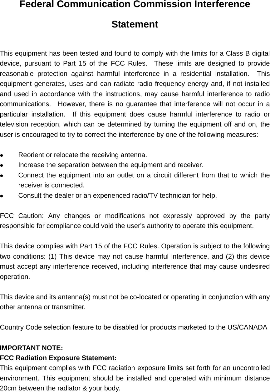 Federal Communication Commission Interference Statement  This equipment has been tested and found to comply with the limits for a Class B digital device, pursuant to Part 15 of the FCC Rules.  These limits are designed to provide reasonable protection against harmful interference in a residential installation.  This equipment generates, uses and can radiate radio frequency energy and, if not installed and used in accordance with the instructions, may cause harmful interference to radio communications.  However, there is no guarantee that interference will not occur in a particular installation.  If this equipment does cause harmful interference to radio or television reception, which can be determined by turning the equipment off and on, the user is encouraged to try to correct the interference by one of the following measures:    Reorient or relocate the receiving antenna.   Increase the separation between the equipment and receiver.   Connect the equipment into an outlet on a circuit different from that to which the receiver is connected.   Consult the dealer or an experienced radio/TV technician for help.  FCC Caution: Any changes or modifications not expressly approved by the party responsible for compliance could void the user&apos;s authority to operate this equipment.  This device complies with Part 15 of the FCC Rules. Operation is subject to the following two conditions: (1) This device may not cause harmful interference, and (2) this device must accept any interference received, including interference that may cause undesired operation.  This device and its antenna(s) must not be co-located or operating in conjunction with any other antenna or transmitter.  Country Code selection feature to be disabled for products marketed to the US/CANADA  IMPORTANT NOTE: FCC Radiation Exposure Statement: This equipment complies with FCC radiation exposure limits set forth for an uncontrolled environment. This equipment should be installed and operated with minimum distance 20cm between the radiator &amp; your body.  