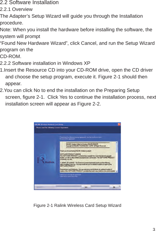 2.2 Software Installation2.2.1 OverviewThe Adapter’s Setup Wizard will guide you through the Installation procedure.Note: When you install the hardware before installing the software, the system will prompt“Found New Hardware Wizard”, click Cancel, and run the Setup Wizard program on theCD-ROM.2.2.2 Software installation in Windows XP1.Insert the Resource CD into your CD-ROM drive, open the CD driver     and choose the setup program, execute it. Figure 2-1 should then     appear.2.You can click No to end the installation on the Preparing Setup     screen, figure 2-1.  Click Yes to continue the installation process, next     installation screen will appear as Figure 2-2.Figure 2-1 Ralink Wireless Card Setup Wizard3