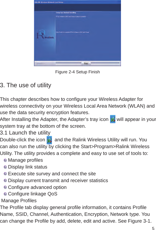 5Figure 2-4 Setup Finish3. The use of utilityThis chapter describes how to configure your Wireless Adapter for wireless connectivity on your Wireless Local Area Network (WLAN) and use the data security encryption features.After Installing the Adapter, the Adapter’s tray icon      will appear in your system tray at the bottom of the screen. 3.1 Launch the utilityDouble-click the icon       and the Ralink Wireless Utility will run. You can also run the utility by clicking the Start&gt;Program&gt;Ralink Wireless Utility. The utility provides a complete and easy to use set of tools to:      Manage profiles      Display link status      Execute site survey and connect the site      Display current transmit and receiver statistics      Configure advanced option      Configure linkage QoS Manage Profiles The Profile tab display general profile information, it contains Profile Name, SSID, Channel, Authentication, Encryption, Network type. You can change the Profile by add, delete, edit and active. See Figure 3-1. 