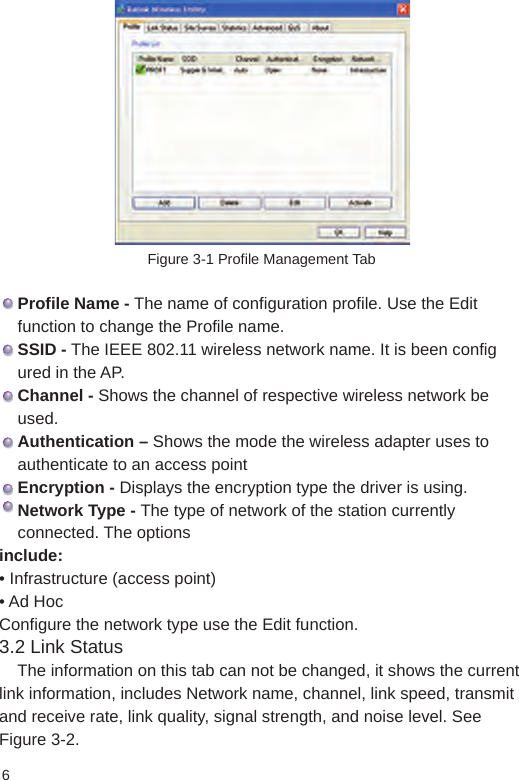 6Figure 3-1 Profile Management Tab    Profile Name - The name of configuration profile. Use the Edit     function to change the Profile name.    SSID - The IEEE 802.11 wireless network name. It is been config    ured in the AP.     Channel - Shows the channel of respective wireless network be       used.    Authentication – Shows the mode the wireless adapter uses to     authenticate to an access point    Encryption - Displays the encryption type the driver is using.    Network Type - The type of network of the station currently     connected. The optionsinclude:• Infrastructure (access point)• Ad HocConfigure the network type use the Edit function.              3.2 Link Status    The information on this tab can not be changed, it shows the current link information, includes Network name, channel, link speed, transmit and receive rate, link quality, signal strength, and noise level. See Figure 3-2.